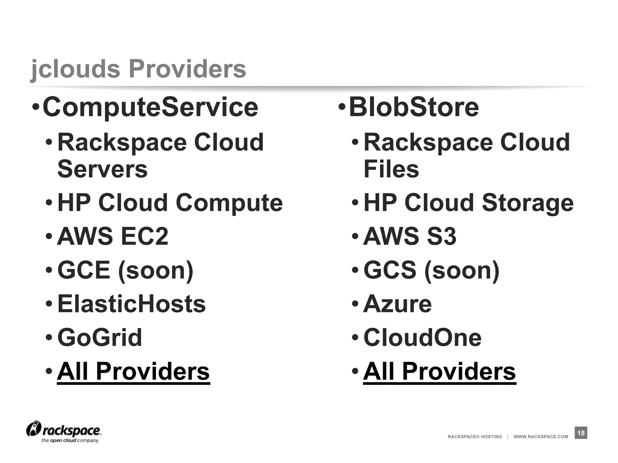 jclouds Providers
•ComputeService       •BlobStore
 • Rackspace Cloud    • Rackspace Cloud
   Servers              Files
 • HP Cloud Compute   • HP Cloud Storage
 • AWS EC2            • AWS S3
 • GCE (soon)         • GCS (soon)
 • ElasticHosts       • Azure
 • GoGrid             • CloudOne
 • All Providers      • All Providers

                             RACKSPACE® HOSTING   |   WWW.RACKSPACE.COM
                                                                          18
 