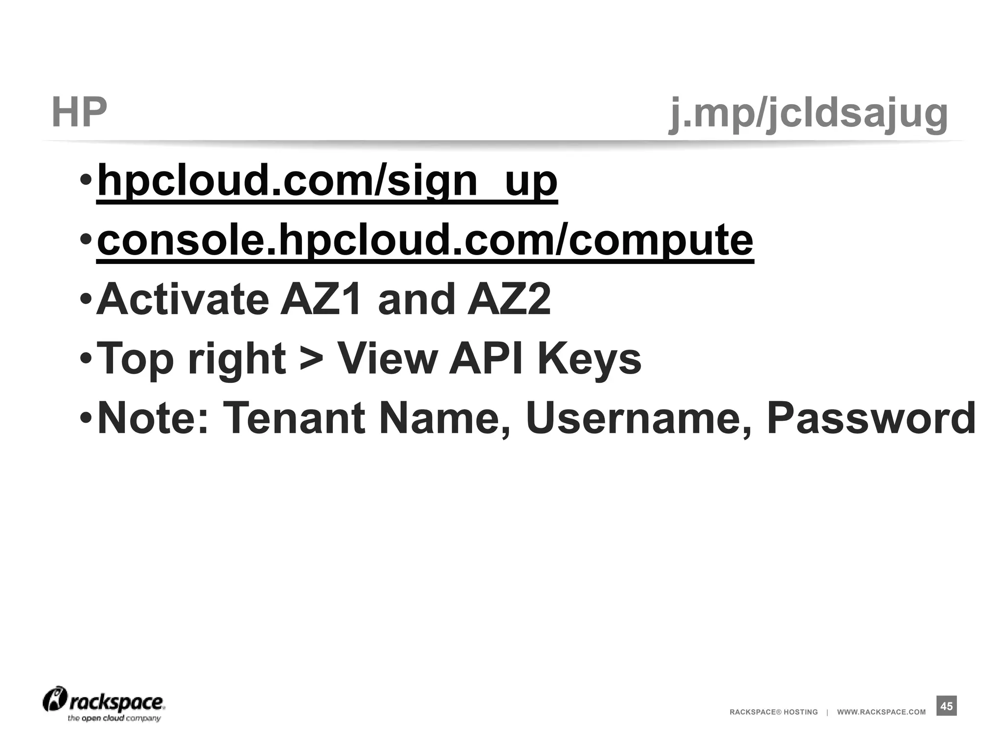 HP                      j.mp/jcldsajug
•hpcloud.com/sign_up
•console.hpcloud.com/compute
•Activate AZ1 and AZ2
•Top right > View API Keys
•Note: Tenant Name, Username, Password




                            RACKSPACE® HOSTING   |   WWW.RACKSPACE.COM
                                                                         45
 