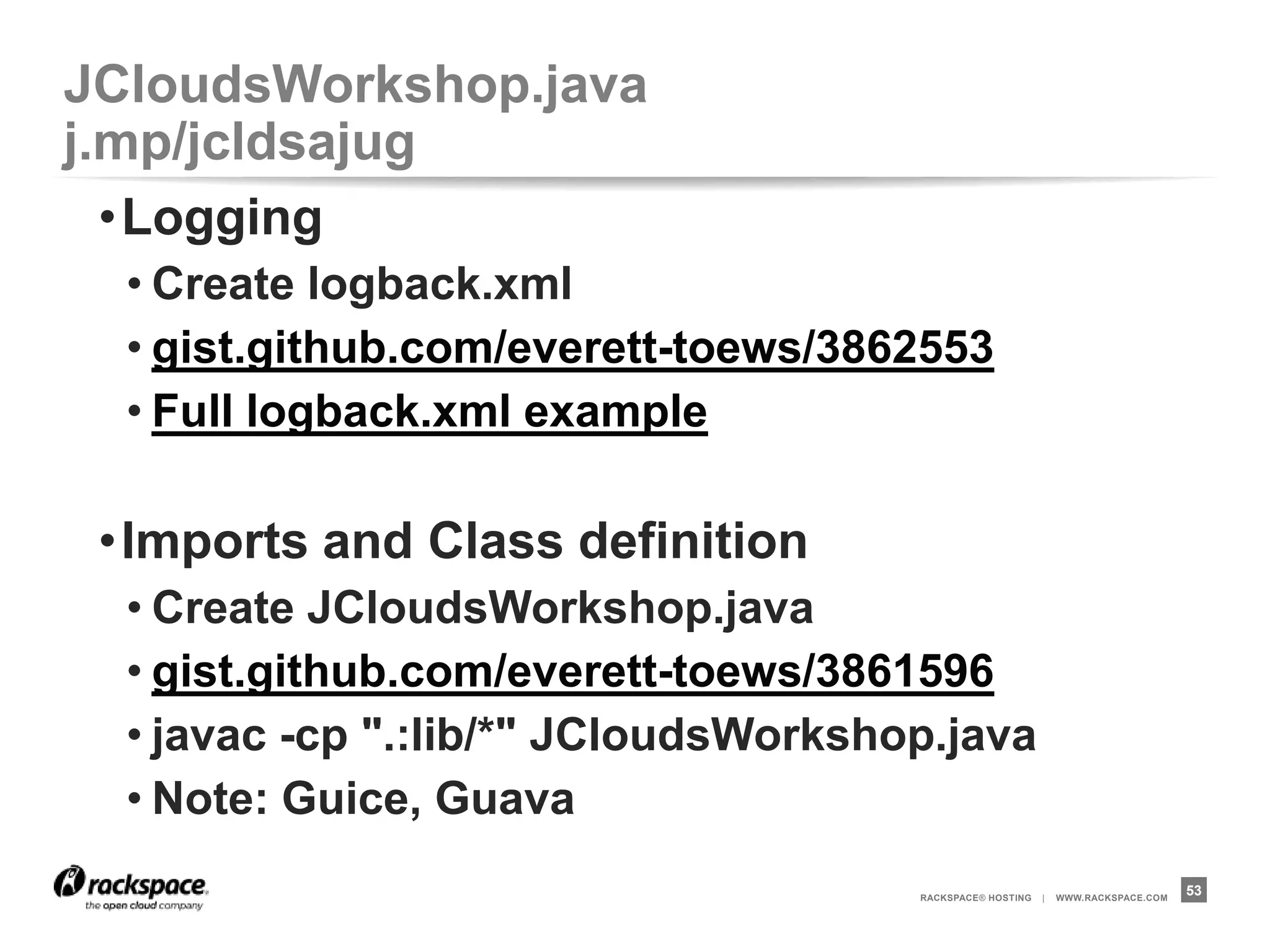 JCloudsWorkshop.java              j.mp/jcldsajug
 •main() and skeleton
  • gist.github.com/everett-toews/3862453
  • javac -cp ".:lib/*" JCloudsWorkshop.java

 •init()
  • gist.github.com/everett-toews/3862575
  • javac -cp ".:lib/*" JCloudsWorkshop.java
  • Note: Authentication



                                      RACKSPACE® HOSTING   |   WWW.RACKSPACE.COM
                                                                                   53
 