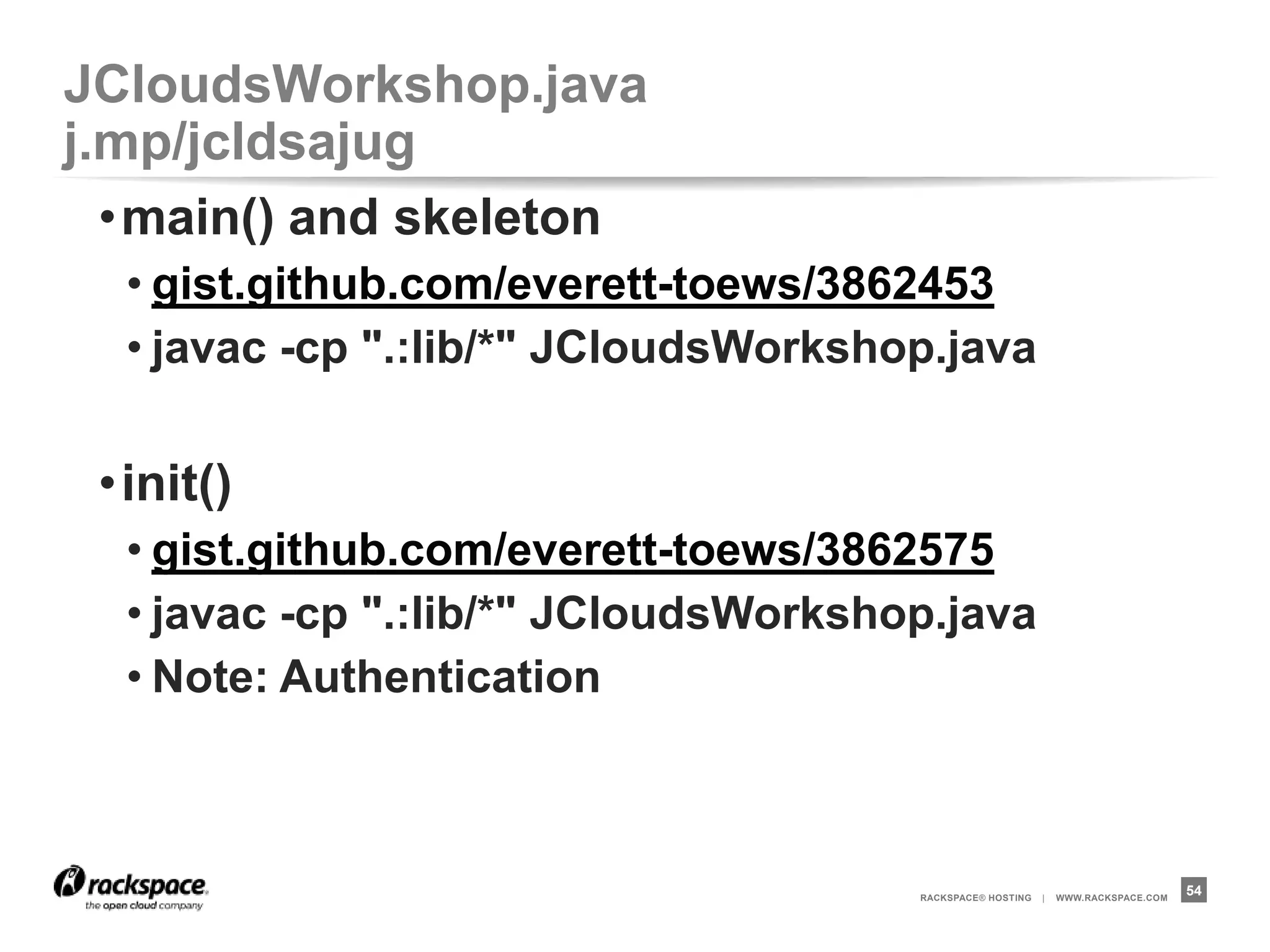 JCloudsWorkshop.java              j.mp/jcldsajug
 •createNodes()
  • gist.github.com/everett-toews/3862480
  • javac -cp ".:lib/*" JCloudsWorkshop.java

 •configureAndStartWebservers()
  • gist.github.com/everett-toews/3862485
  • javac -cp ".:lib/*" JCloudsWorkshop.java
  • Note: Patterns



                                      RACKSPACE® HOSTING   |   WWW.RACKSPACE.COM
                                                                                   54
 