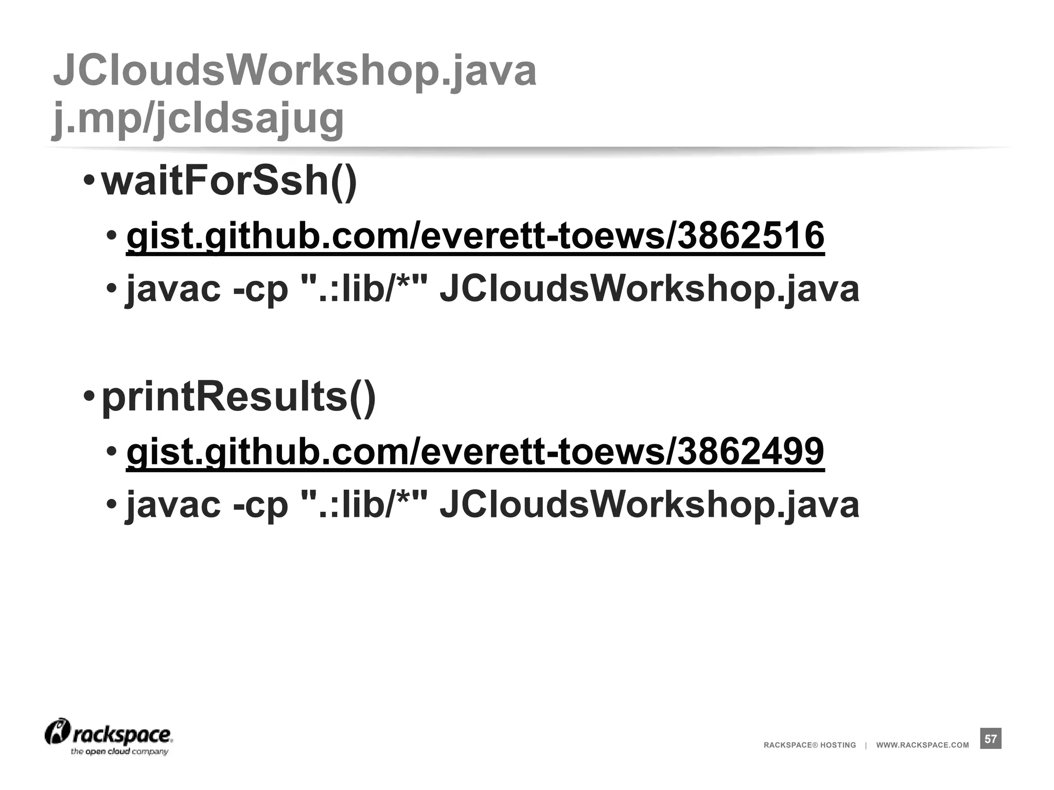JCloudsWorkshop.java              j.mp/jcldsajug
 •printResults()
  • gist.github.com/everett-toews/3862499
  • javac -cp ".:lib/*" JCloudsWorkshop.java

 •close()
  • gist.github.com/everett-toews/3862504
  • javac -cp ".:lib/*" JCloudsWorkshop.java




                                      RACKSPACE® HOSTING   |   WWW.RACKSPACE.COM
                                                                                   57
 