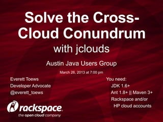 Solve the Cross-
   Cloud Conundrum
                     with jclouds
               Austin Java Users Group
                      March 26, 2013 at 7:00 pm
Everett Toews                                     You need:
Developer Advocate                                  JDK 1.6+
@everett_toews                                      Ant 1.8+ || Ivy 2+
                                                    Rackspace and/or
                                                     HP cloud accounts
 