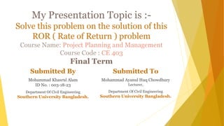 My Presentation Topic is :-
Solve this problem on the solution of this
ROR ( Rate of Return ) problem
Course Name: Project Planning and Management
Course Code : CE 403
Final Term
Submitted By
Mohammad Khasrul Alam
ID No. : 003-18-23
Department Of Civil Engineering
Southern University Bangladesh.
Submitted To
Mohammad Ayanul Huq Chowdhury
Lecturer,
Department Of Civil Engineering
Southern University Bangladesh.
 