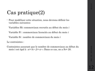 Cas pratique(2)
05/11/17MRH-FPJ-2017/2018
12
• Pour modéliser cette situation, nous devrons définir les
variables suivantes:
Variables Hi: commerciaux recrutés au début du mois i
Variable Fi : commerciaux licenciés au début du mois i
Variable Si : nombre de commerciaux du mois i
Le contraintes :
Contraintes assurant que le nombre de commerciaux au début du
mois i est égal à si= hi− fi+ si−1. Dans ce cas, on a S0= 20.
 