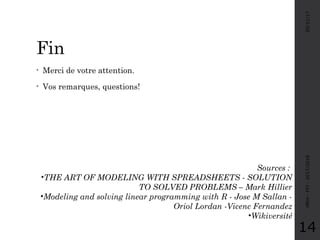 Fin
• Merci de votre attention.
• Vos remarques, questions!
05/11/17MRH-FPJ-2017/2018
14
Sources :
•THE ART OF MODELING WITH SPREADSHEETS - SOLUTION
TO SOLVED PROBLEMS – Mark Hillier
•Modeling and solving linear programming with R - Jose M Sallan -
Oriol Lordan -Vicenc Fernandez
•Wikiversité
 