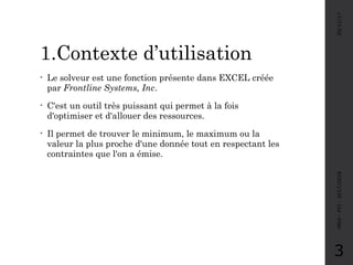 1.Contexte d’utilisation
• Le solveur est une fonction présente dans EXCEL créée
par Frontline Systems, Inc.
• C'est un outil très puissant qui permet à la fois
d'optimiser et d'allouer des ressources.
• Il permet de trouver le minimum, le maximum ou la
valeur la plus proche d'une donnée tout en respectant les
contraintes que l'on a émise.
05/11/17MRH-FPJ-2017/2018
3
 