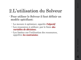 2.L’utilisation du Solveur
• Pour utiliser le Solveur il faut définir un
modèle spécifiant:
• La mesure à optimiser, appelée l’objectifl’objectif.
• Les ressources à utiliser, par le biais desdes
variables de décisionsvariables de décisions;
• Les limites sur l’utilisation des ressources,
appelées les contraintesles contraintes;
05/11/17MRH-FPJ-2017/2018
4
 