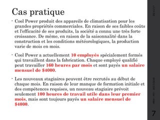 Cas pratique
05/11/17MRH-FPJ-2017/2018
7
• Cool Power produit des appareils de climatisation pour les
grandes propriétés commerciales. En raison de ses faibles coûts
et l'efficacité de ses produits, la société a connu une très forte
croissance. De même, en raison de la saisonnalité dans la
construction et les conditions météorologiques, la production
varie de mois en mois.
• Cool Power a actuellement 10 employés spécialement formés
qui travaillent dans la fabrication. Chaque employé qualifié
peut travailler 160 heures par mois et sont payés un salaire
mensuel de $4000.
• Les nouveaux stagiaires peuvent être recrutés au début de
chaque mois. En raison de leur manque de formation initiale et
des compétences requises, un nouveau stagiaire prévoit
seulement 100 heures de travail utile dans leur premier
mois, mais sont toujours payés un salaire mensuel de
$4000.
 