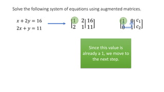 Solve the following system of equations using augmented matrices.
𝑥 + 2𝑦 = 16
2𝑥 + 𝑦 = 11
1 2
2 1
16
11
1 0
0 1
𝑐1
𝑐2
Since this value is
already a 1, we move to
the next step.
 