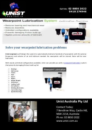 Unist Australia Pty Ltd
Contact Today:
7 Bendtree Way, Castle Hill,
NSW 2154, Australia‎
Ph no: 02 8850 2022
www.unist.com.au
Solve your wearpoint lubrication problems
Unist engineers will design the system to automatically lubricate hundreds of wearpoints with the precise
frequency and volume of air and lubricant needed. No wearpoints will be missed. None will be over
lubricated.
With nearly unlimited configurations available, Unist can provide you with a wearpoint lubrication system
that prevents damaging friction build-up for:
 Bearings
 Ball Screws
 Chains
 Rails
 Gears
 Wipes
 Wheel Flanges
 Air Motors
 Cutting Tools
 Air Cylinders
 Welding Electrodes
 Journal Bearings
 Spindle Bearings
Call Us: 02 8850 2022
0418 274946
 