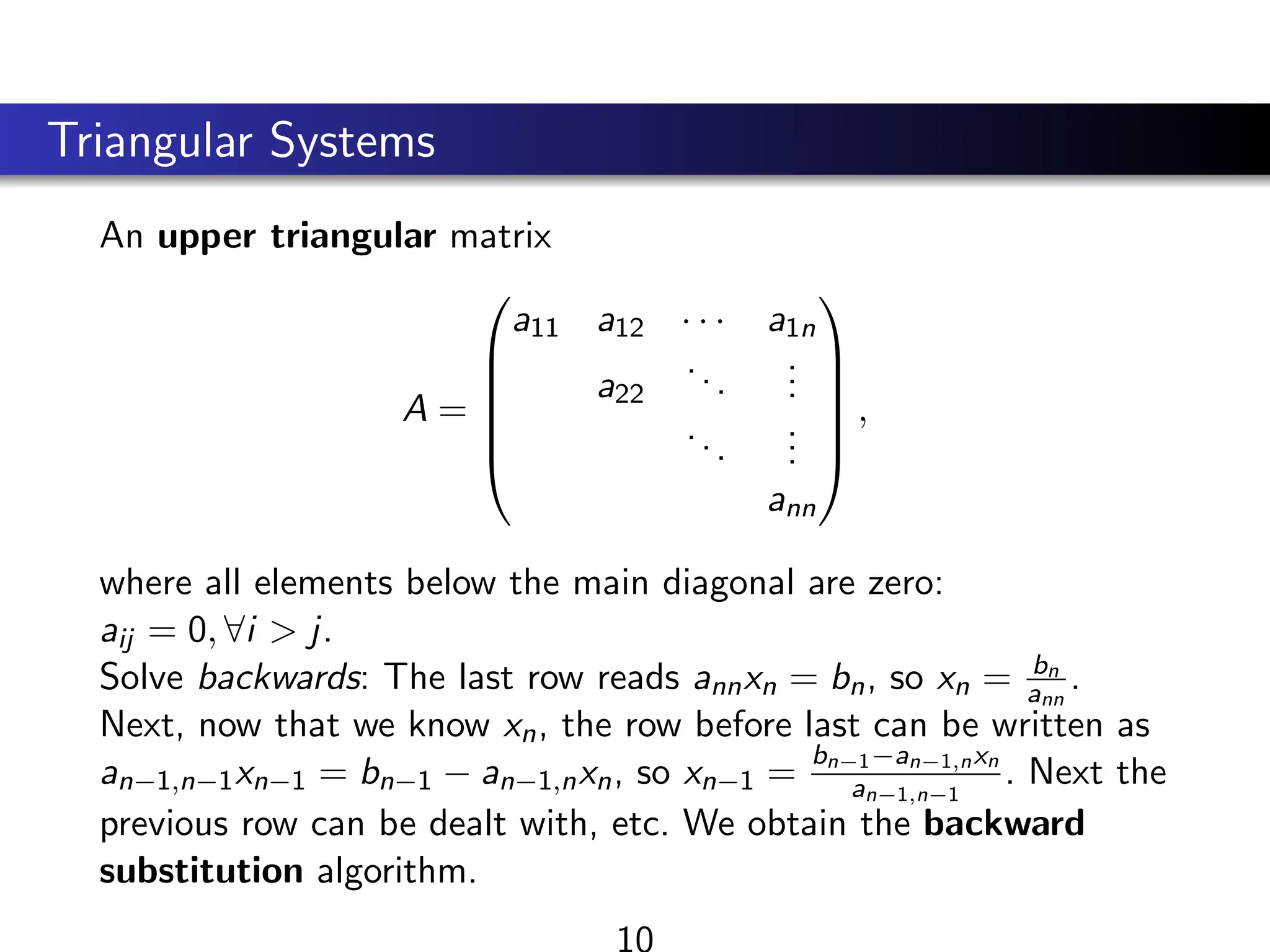 Triangular Systems
An upper triangular matrix
A =






a11 a12 · · · a1n
a22
...
.
.
.
...
.
.
.
ann






,
where all elements below the main diagonal are zero:
aij = 0, ∀i > j.
Solve backwards: The last row reads annxn = bn, so xn = bn
ann
.
Next, now that we know xn, the row before last can be written as
an−1,n−1xn−1 = bn−1 − an−1,nxn, so xn−1 =
bn−1−an−1,nxn
an−1,n−1
. Next the
previous row can be dealt with, etc. We obtain the backward
substitution algorithm.
10
 