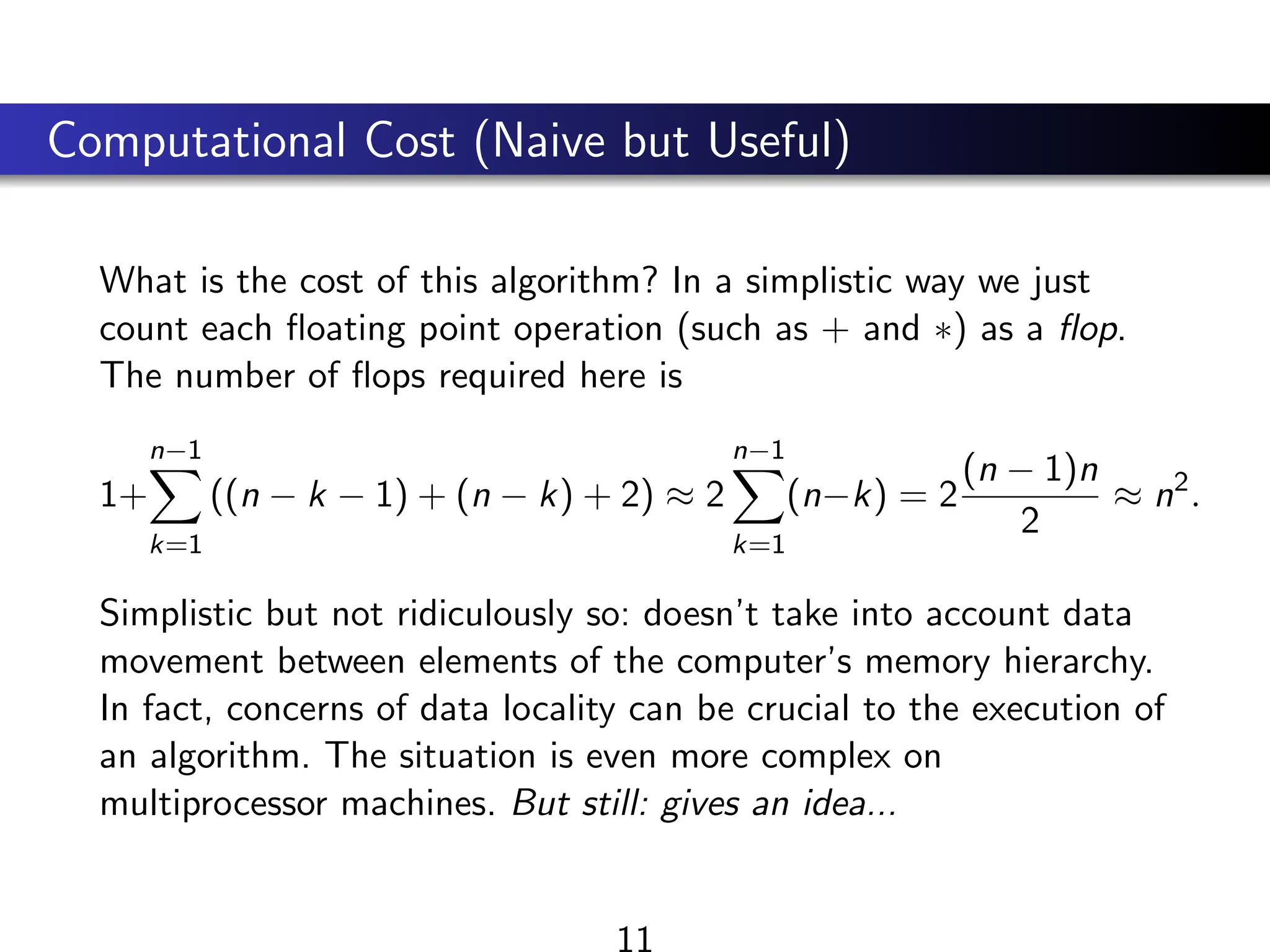 Computational Cost (Naive but Useful)
What is the cost of this algorithm? In a simplistic way we just
count each floating point operation (such as + and ∗) as a flop.
The number of flops required here is
1+
n−1
X
k=1
((n − k − 1) + (n − k) + 2) ≈ 2
n−1
X
k=1
(n−k) = 2
(n − 1)n
2
≈ n2
.
Simplistic but not ridiculously so: doesn’t take into account data
movement between elements of the computer’s memory hierarchy.
In fact, concerns of data locality can be crucial to the execution of
an algorithm. The situation is even more complex on
multiprocessor machines. But still: gives an idea...
11
 