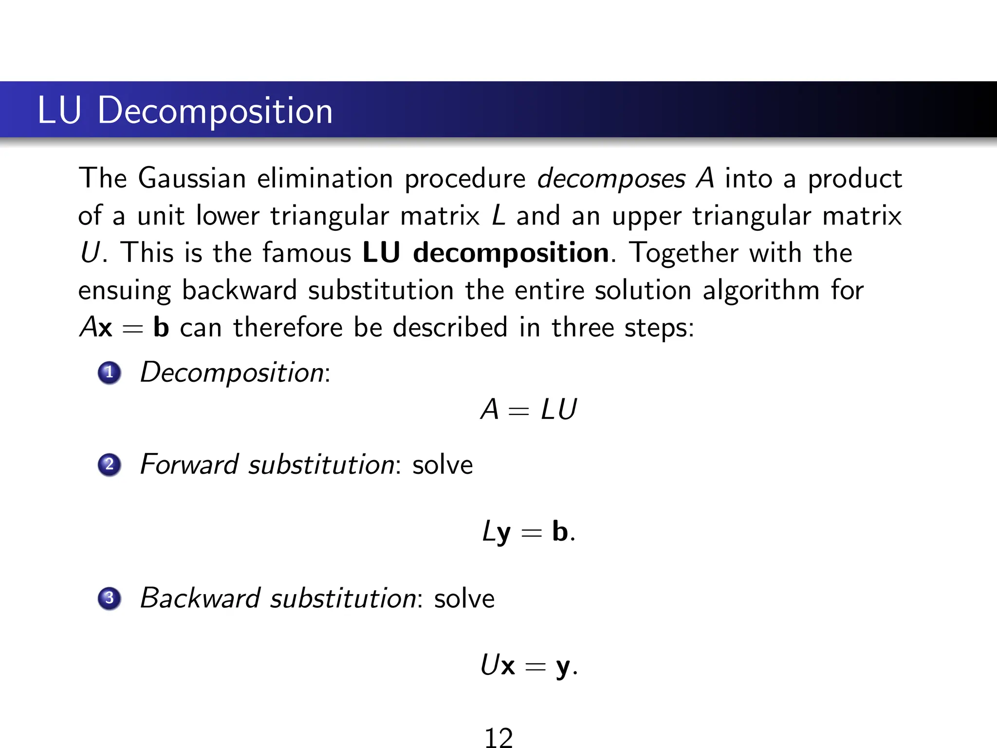 LU Decomposition
The Gaussian elimination procedure decomposes A into a product
of a unit lower triangular matrix L and an upper triangular matrix
U. This is the famous LU decomposition. Together with the
ensuing backward substitution the entire solution algorithm for
Ax = b can therefore be described in three steps:
1 Decomposition:
A = LU
2 Forward substitution: solve
Ly = b.
3 Backward substitution: solve
Ux = y.
12
 