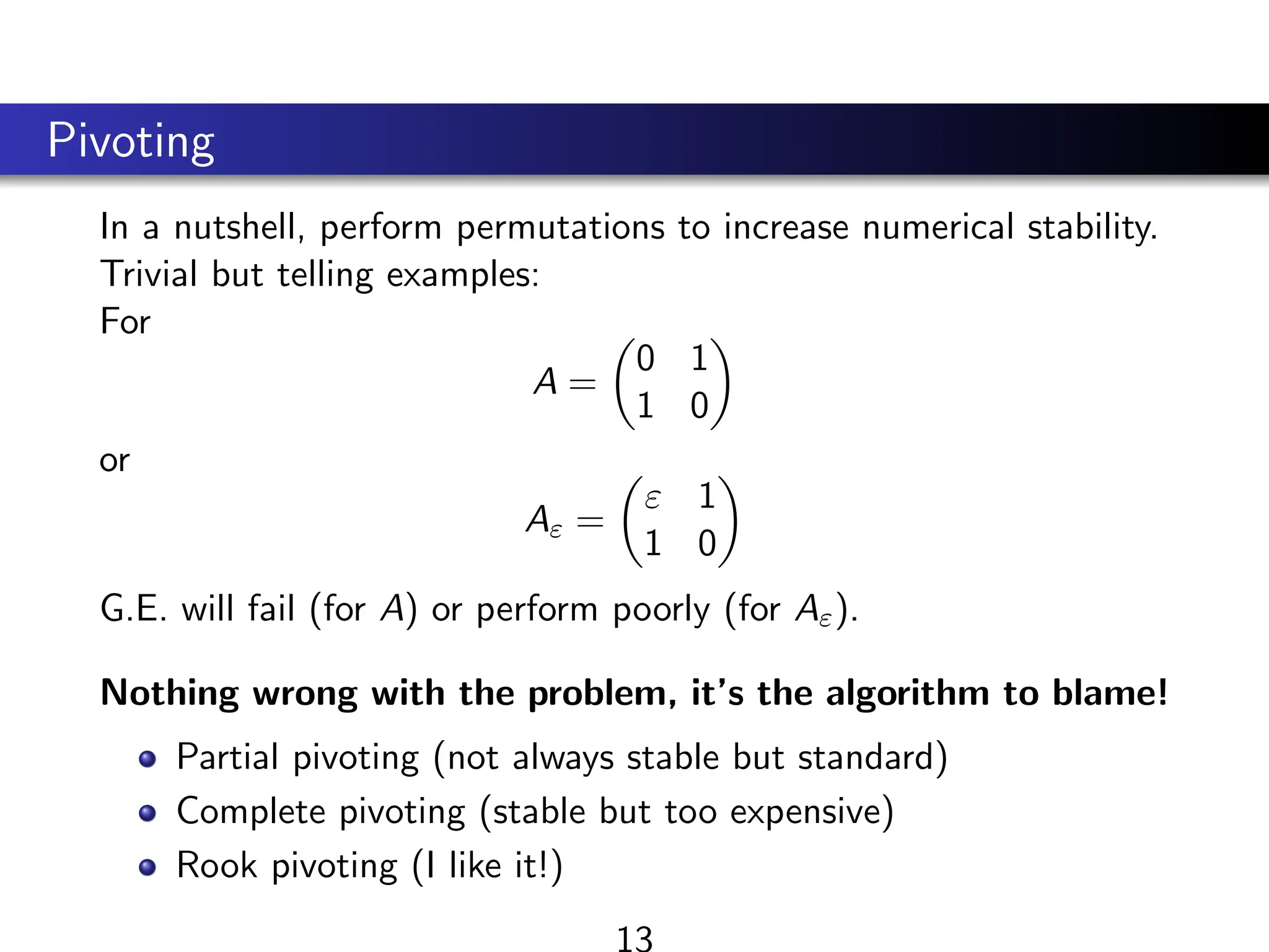 Pivoting
In a nutshell, perform permutations to increase numerical stability.
Trivial but telling examples:
For
A =

0 1
1 0

or
Aε =

ε 1
1 0

G.E. will fail (for A) or perform poorly (for Aε).
Nothing wrong with the problem, it’s the algorithm to blame!
Partial pivoting (not always stable but standard)
Complete pivoting (stable but too expensive)
Rook pivoting (I like it!)
13
 