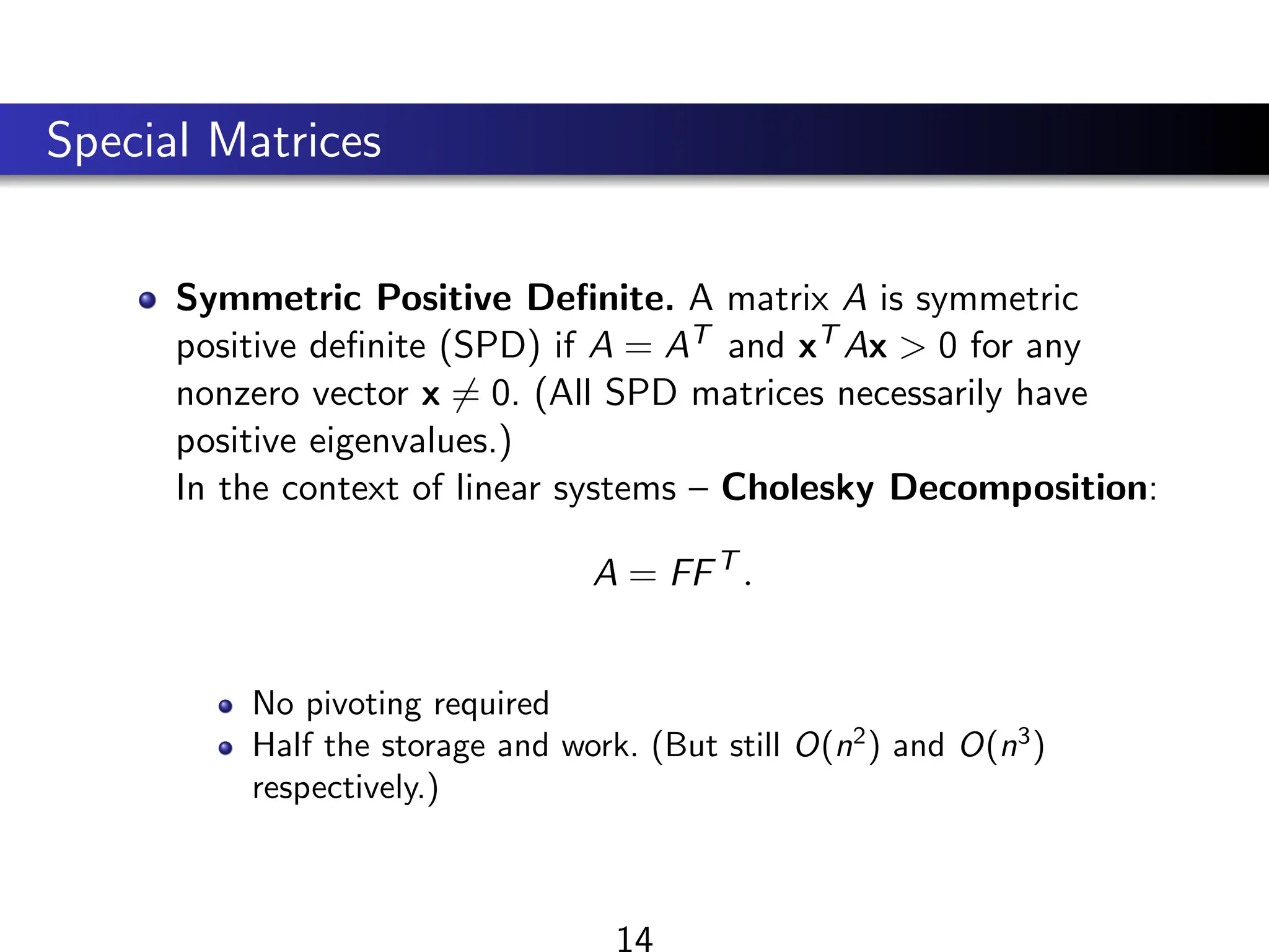 Special Matrices
Symmetric Positive Definite. A matrix A is symmetric
positive definite (SPD) if A = AT and xT Ax  0 for any
nonzero vector x 6= 0. (All SPD matrices necessarily have
positive eigenvalues.)
In the context of linear systems – Cholesky Decomposition:
A = FFT
.
No pivoting required
Half the storage and work. (But still O(n2
) and O(n3
)
respectively.)
14
 