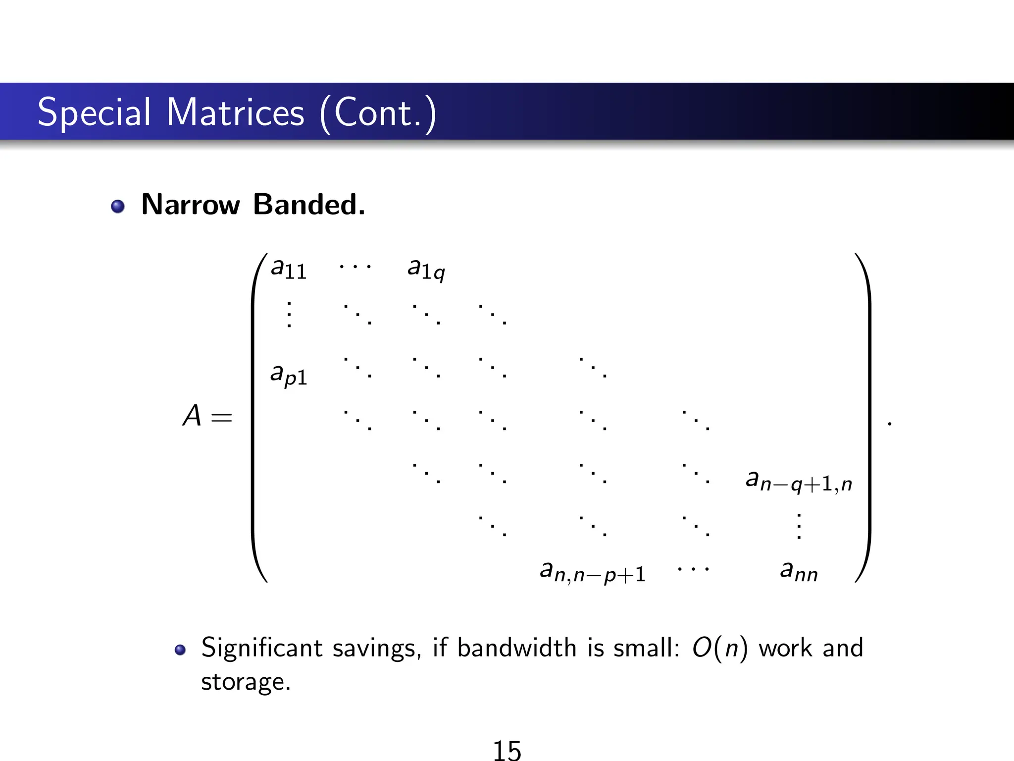 Special Matrices (Cont.)
Narrow Banded.
A =














a11 · · · a1q
.
.
.
...
...
...
ap1
...
...
...
...
...
...
...
...
...
...
...
...
... an−q+1,n
...
...
...
.
.
.
an,n−p+1 · · · ann














.
Significant savings, if bandwidth is small: O(n) work and
storage.
15
 