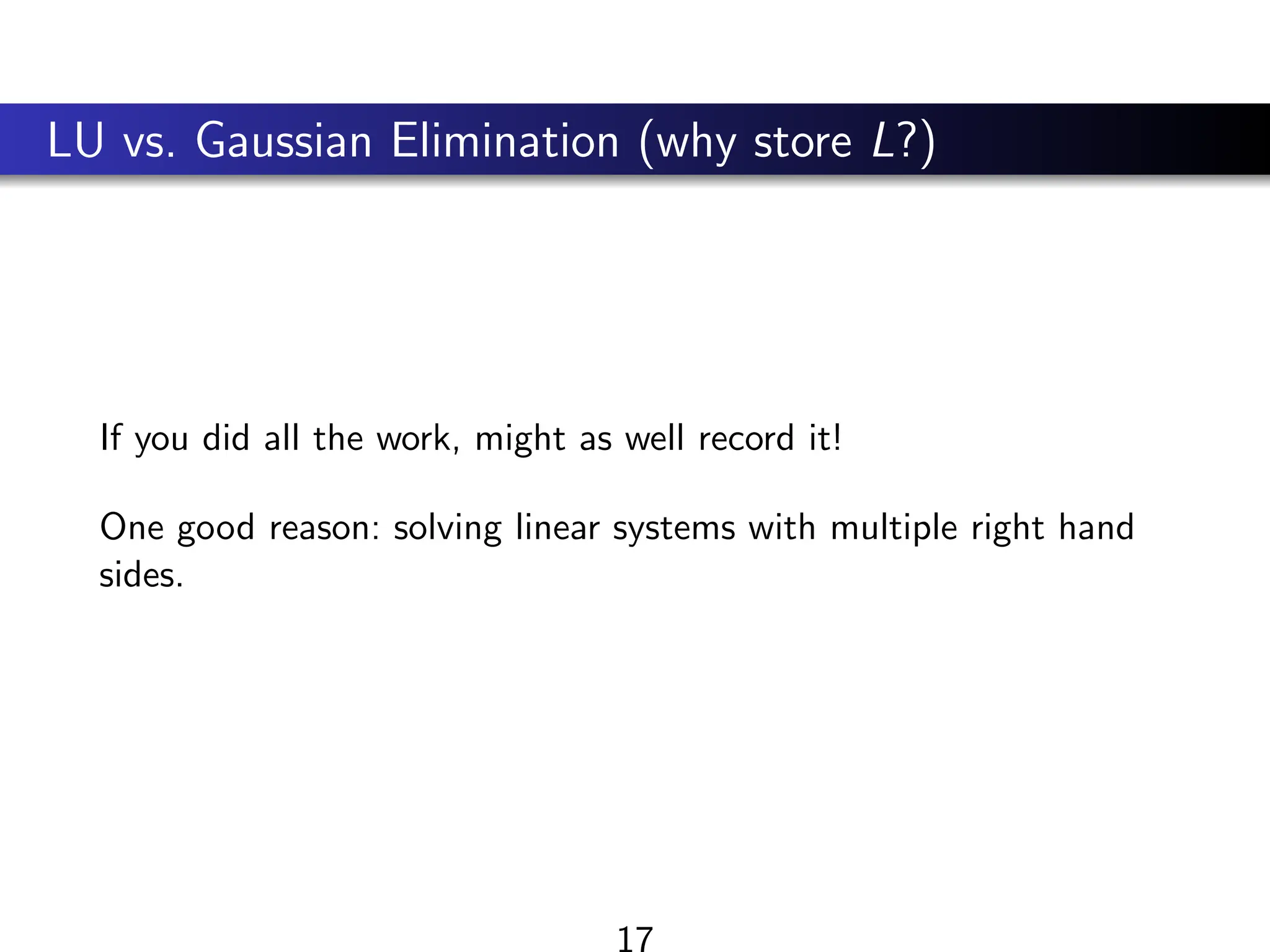 LU vs. Gaussian Elimination (why store L?)
If you did all the work, might as well record it!
One good reason: solving linear systems with multiple right hand
sides.
17
 