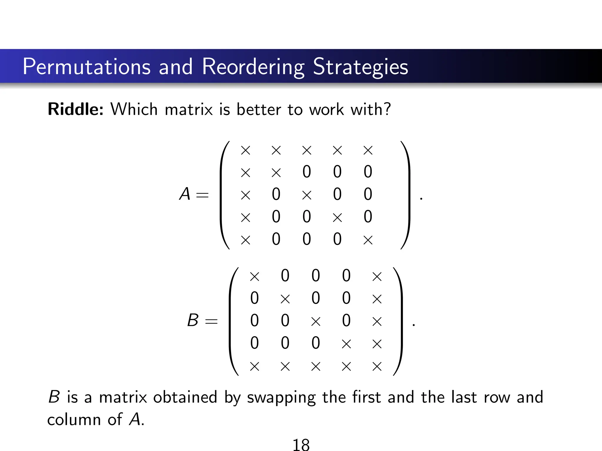 Permutations and Reordering Strategies
Riddle: Which matrix is better to work with?
A =






× × × × ×
× × 0 0 0
× 0 × 0 0
× 0 0 × 0
× 0 0 0 ×






.
B =






× 0 0 0 ×
0 × 0 0 ×
0 0 × 0 ×
0 0 0 × ×
× × × × ×






.
B is a matrix obtained by swapping the first and the last row and
column of A.
18
 