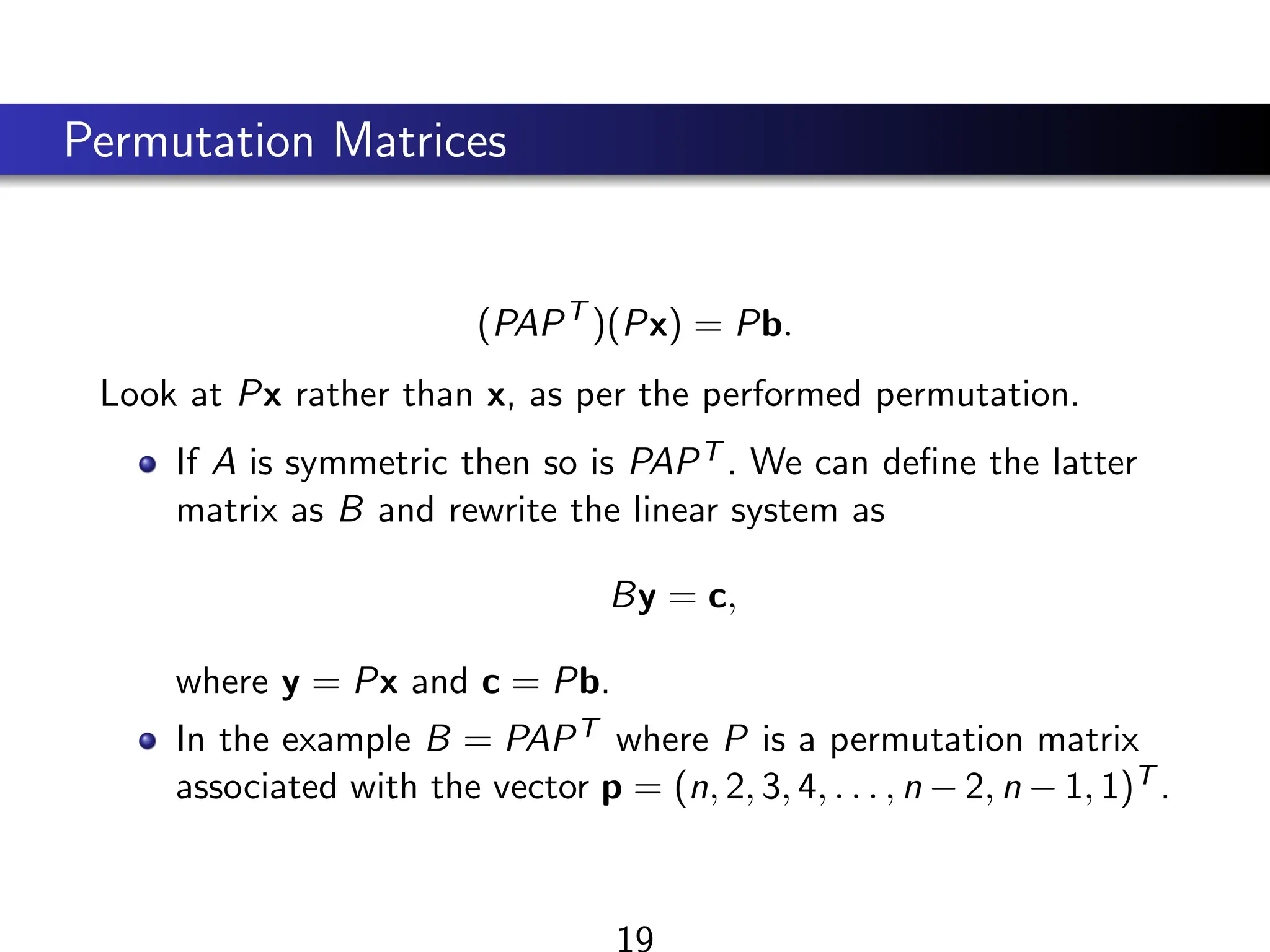 Permutation Matrices
(PAPT
)(Px) = Pb.
Look at Px rather than x, as per the performed permutation.
If A is symmetric then so is PAPT . We can define the latter
matrix as B and rewrite the linear system as
By = c,
where y = Px and c = Pb.
In the example B = PAPT where P is a permutation matrix
associated with the vector p = (n, 2, 3, 4, . . . , n − 2, n − 1, 1)T .
19
 