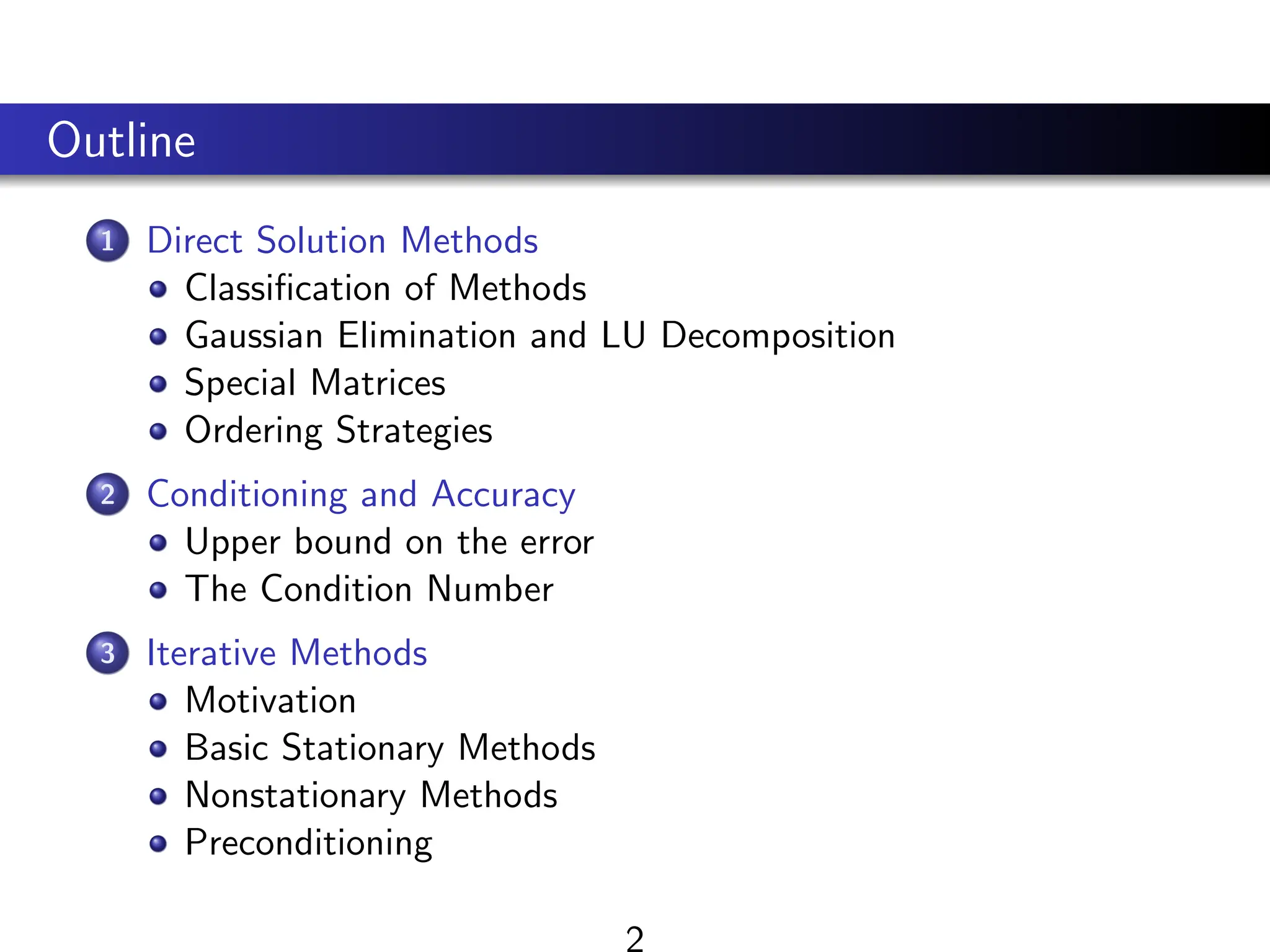 Outline
1 Direct Solution Methods
Classification of Methods
Gaussian Elimination and LU Decomposition
Special Matrices
Ordering Strategies
2 Conditioning and Accuracy
Upper bound on the error
The Condition Number
3 Iterative Methods
Motivation
Basic Stationary Methods
Nonstationary Methods
Preconditioning
 
