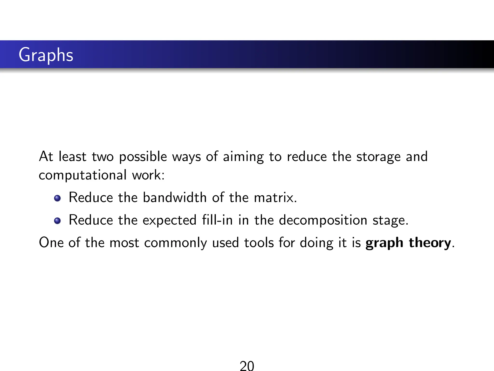 Graphs
At least two possible ways of aiming to reduce the storage and
computational work:
Reduce the bandwidth of the matrix.
Reduce the expected fill-in in the decomposition stage.
One of the most commonly used tools for doing it is graph theory.
20
 