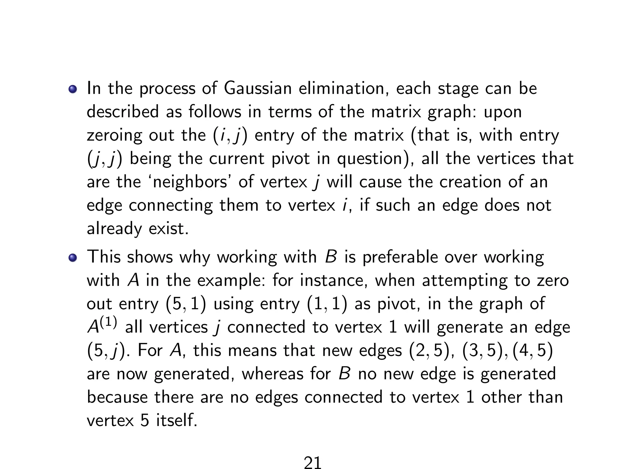 In the process of Gaussian elimination, each stage can be
described as follows in terms of the matrix graph: upon
zeroing out the (i, j) entry of the matrix (that is, with entry
(j, j) being the current pivot in question), all the vertices that
are the ‘neighbors’ of vertex j will cause the creation of an
edge connecting them to vertex i, if such an edge does not
already exist.
This shows why working with B is preferable over working
with A in the example: for instance, when attempting to zero
out entry (5, 1) using entry (1, 1) as pivot, in the graph of
A(1) all vertices j connected to vertex 1 will generate an edge
(5, j). For A, this means that new edges (2, 5), (3, 5), (4, 5)
are now generated, whereas for B no new edge is generated
because there are no edges connected to vertex 1 other than
vertex 5 itself.
21
 