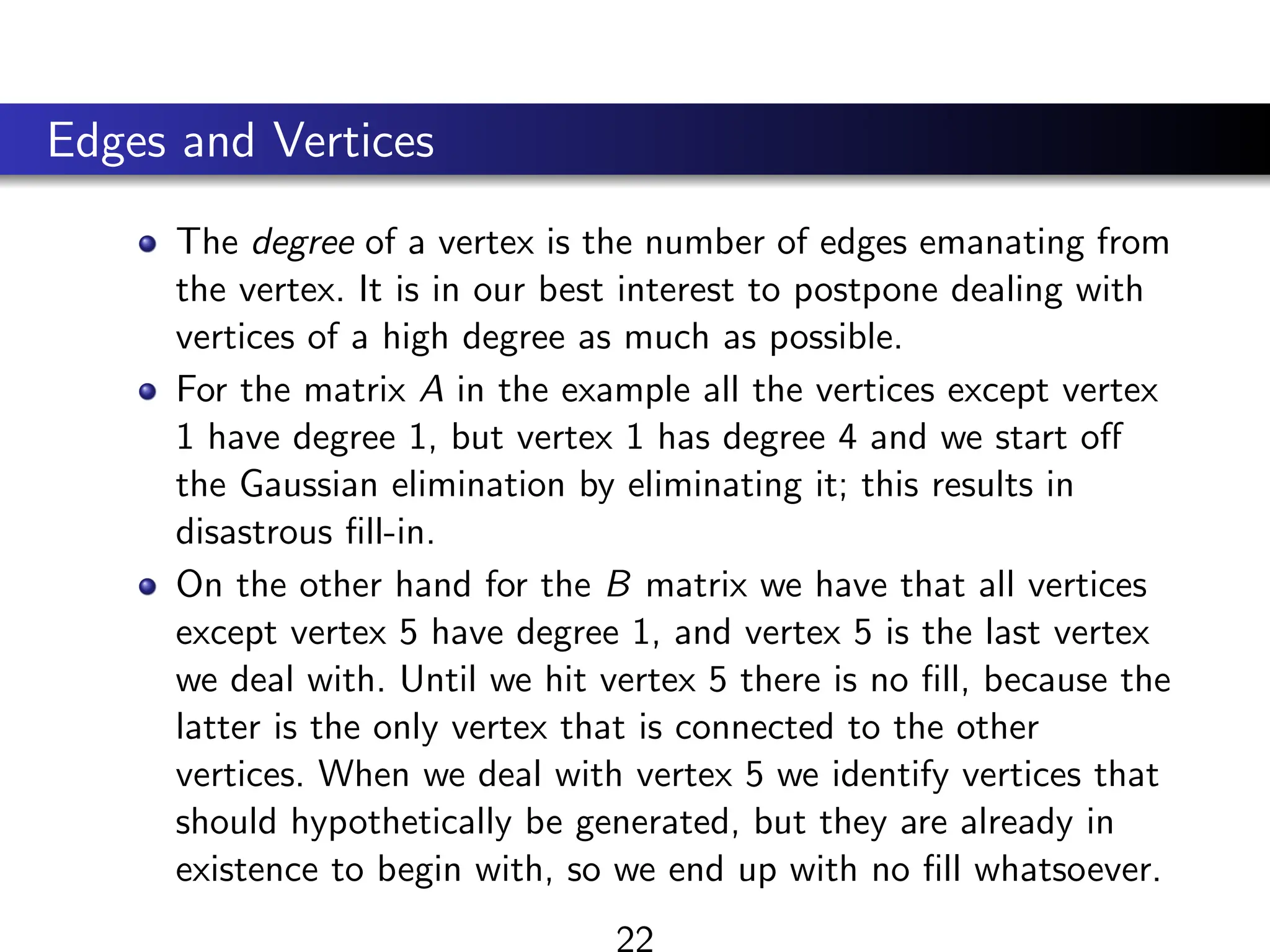Edges and Vertices
The degree of a vertex is the number of edges emanating from
the vertex. It is in our best interest to postpone dealing with
vertices of a high degree as much as possible.
For the matrix A in the example all the vertices except vertex
1 have degree 1, but vertex 1 has degree 4 and we start off
the Gaussian elimination by eliminating it; this results in
disastrous fill-in.
On the other hand for the B matrix we have that all vertices
except vertex 5 have degree 1, and vertex 5 is the last vertex
we deal with. Until we hit vertex 5 there is no fill, because the
latter is the only vertex that is connected to the other
vertices. When we deal with vertex 5 we identify vertices that
should hypothetically be generated, but they are already in
existence to begin with, so we end up with no fill whatsoever.
22
 