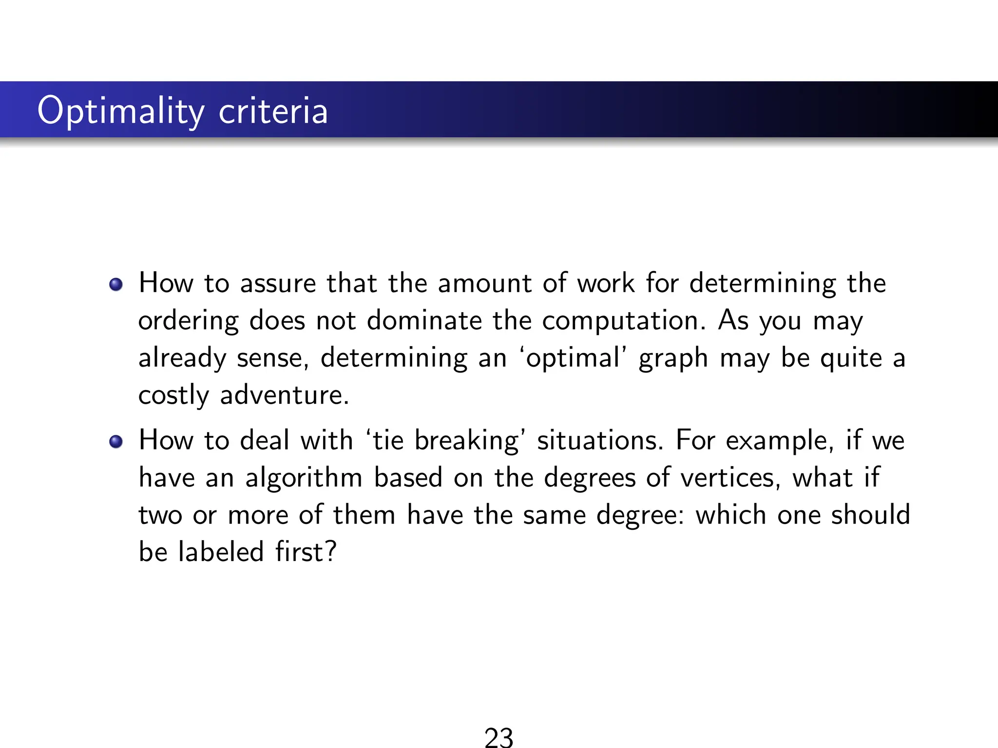 Optimality criteria
How to assure that the amount of work for determining the
ordering does not dominate the computation. As you may
already sense, determining an ‘optimal’ graph may be quite a
costly adventure.
How to deal with ‘tie breaking’ situations. For example, if we
have an algorithm based on the degrees of vertices, what if
two or more of them have the same degree: which one should
be labeled first?
23
 