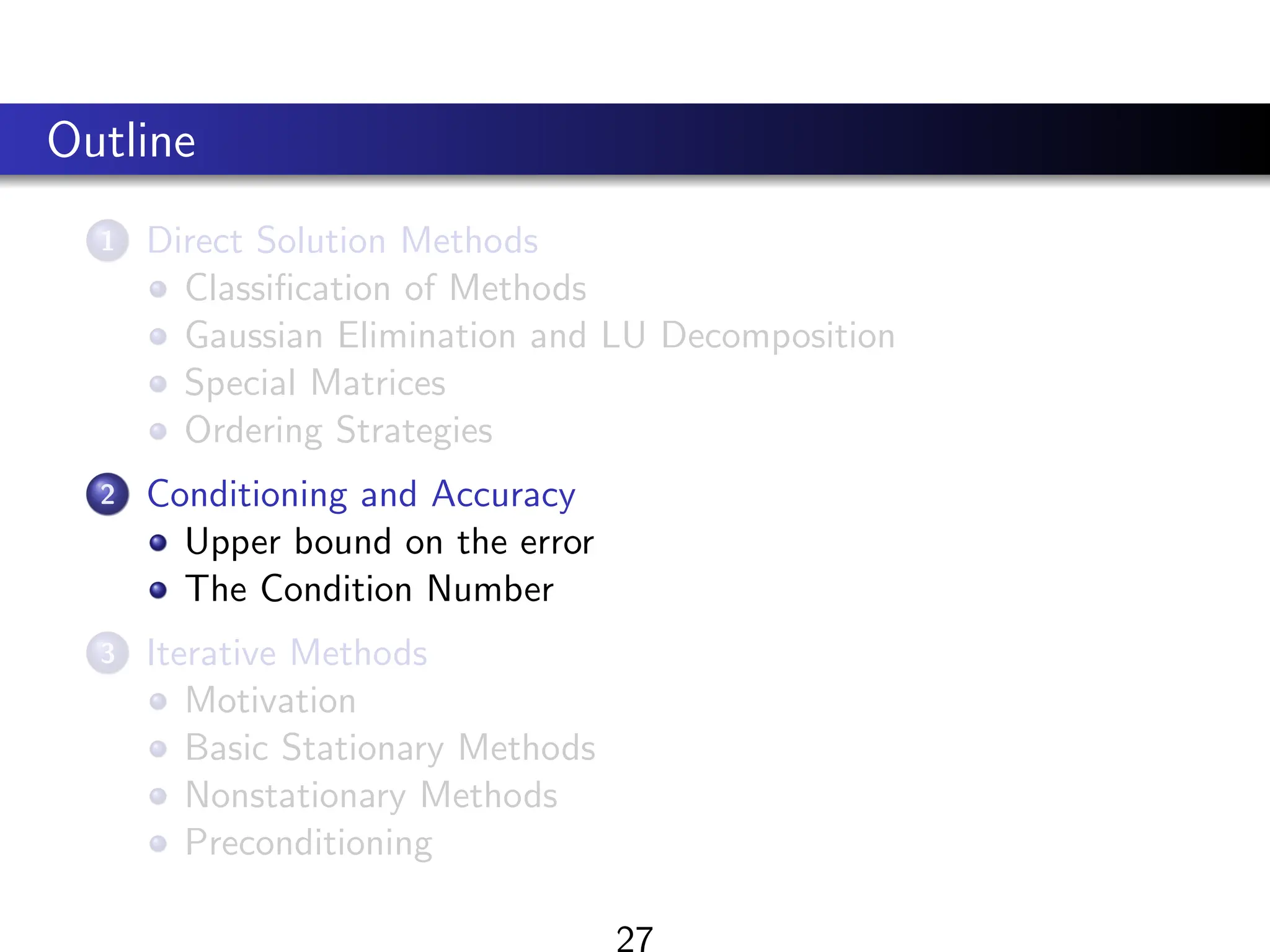 Outline
1 Direct Solution Methods
Classification of Methods
Gaussian Elimination and LU Decomposition
Special Matrices
Ordering Strategies
2 Conditioning and Accuracy
Upper bound on the error
The Condition Number
3 Iterative Methods
Motivation
Basic Stationary Methods
Nonstationary Methods
Preconditioning
 