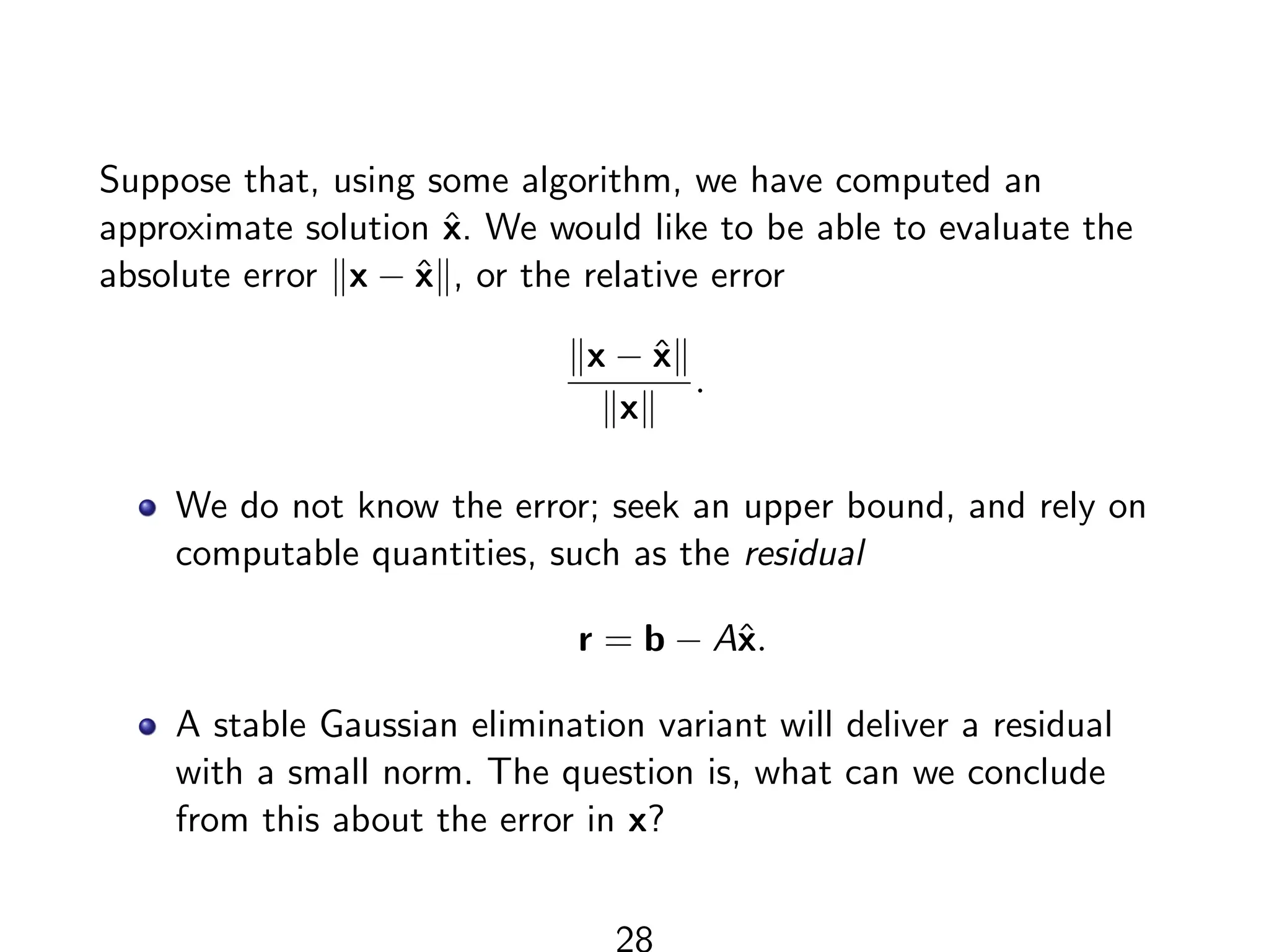 Suppose that, using some algorithm, we have computed an
approximate solution x̂. We would like to be able to evaluate the
absolute error kx − x̂k, or the relative error
kx − x̂k
kxk
.
We do not know the error; seek an upper bound, and rely on
computable quantities, such as the residual
r = b − Ax̂.
A stable Gaussian elimination variant will deliver a residual
with a small norm. The question is, what can we conclude
from this about the error in x?
28
 
