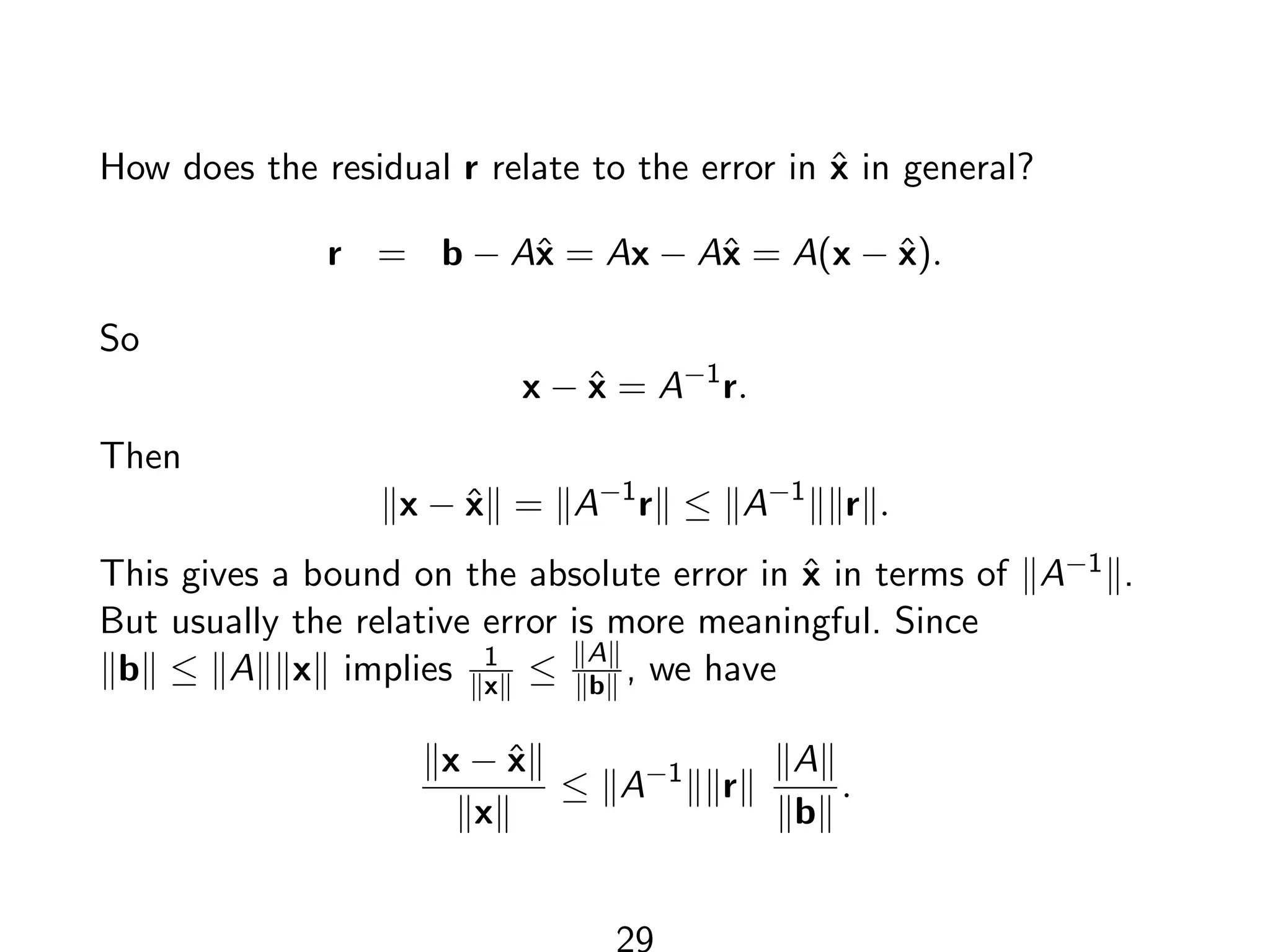 How does the residual r relate to the error in x̂ in general?
r = b − Ax̂ = Ax − Ax̂ = A(x − x̂).
So
x − x̂ = A−1
r.
Then
kx − x̂k = kA−1
rk ≤ kA−1
kkrk.
This gives a bound on the absolute error in x̂ in terms of kA−1k.
But usually the relative error is more meaningful. Since
kbk ≤ kAkkxk implies 1
kxk ≤ kAk
kbk , we have
kx − x̂k
kxk
≤ kA−1
kkrk
kAk
kbk
.
29
 