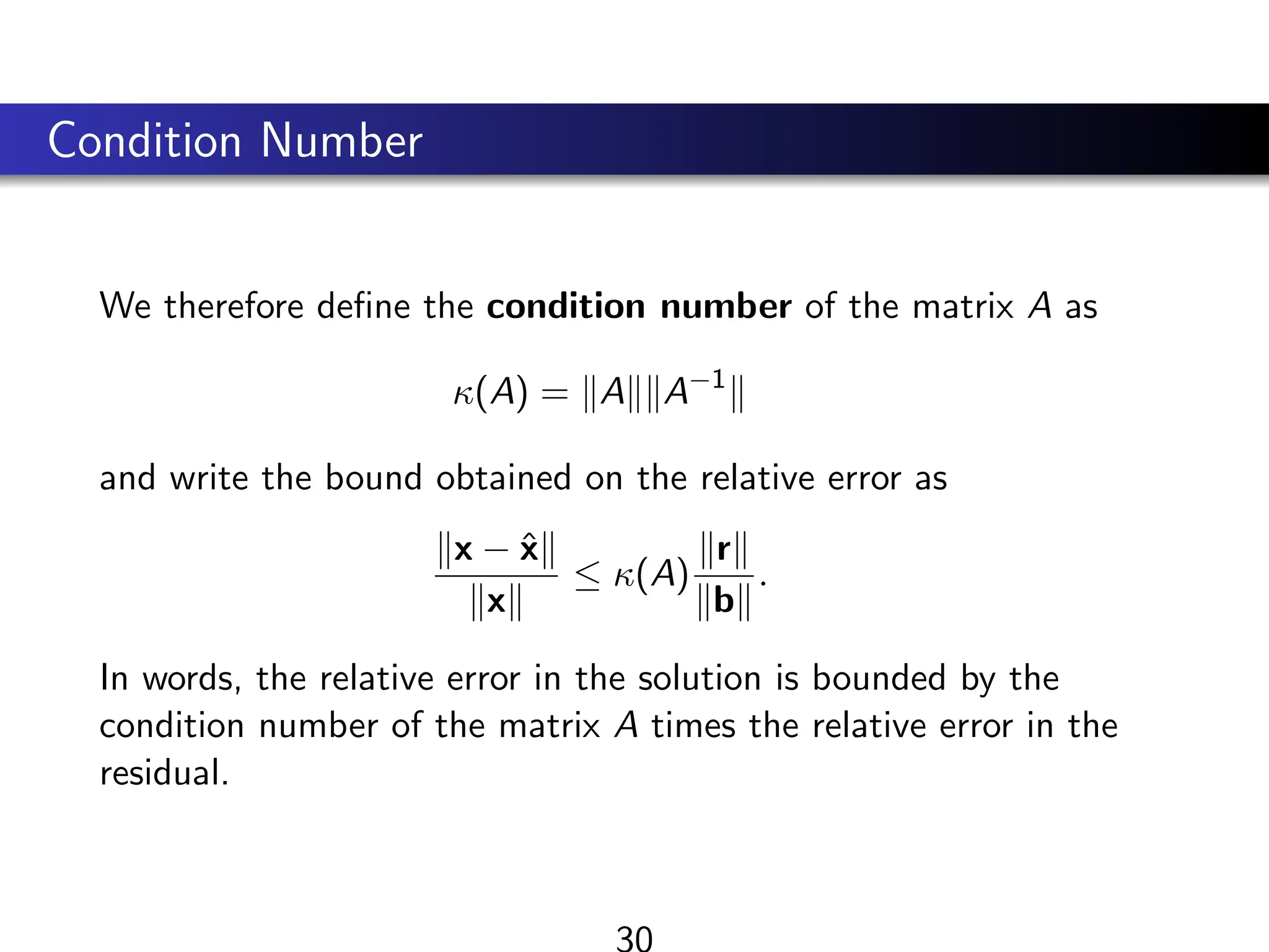 Condition Number
We therefore define the condition number of the matrix A as
κ(A) = kAkkA−1
k
and write the bound obtained on the relative error as
kx − x̂k
kxk
≤ κ(A)
krk
kbk
.
In words, the relative error in the solution is bounded by the
condition number of the matrix A times the relative error in the
residual.
30
 