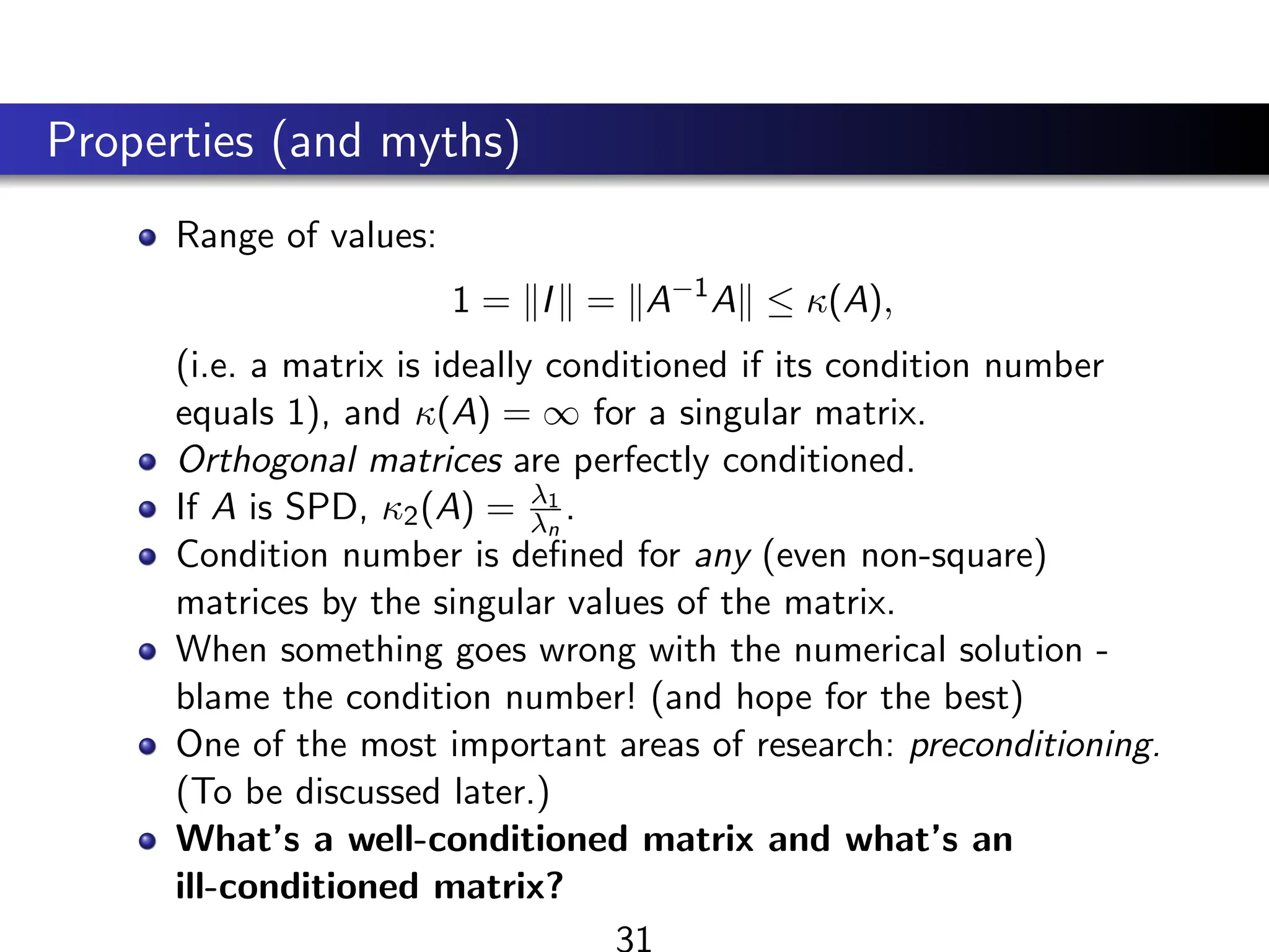 Properties (and myths)
Range of values:
1 = kIk = kA−1
Ak ≤ κ(A),
(i.e. a matrix is ideally conditioned if its condition number
equals 1), and κ(A) = ∞ for a singular matrix.
Orthogonal matrices are perfectly conditioned.
If A is SPD, κ2(A) = λ1
λn
.
Condition number is defined for any (even non-square)
matrices by the singular values of the matrix.
When something goes wrong with the numerical solution -
blame the condition number! (and hope for the best)
One of the most important areas of research: preconditioning.
(To be discussed later.)
What’s a well-conditioned matrix and what’s an
ill-conditioned matrix?
31
 