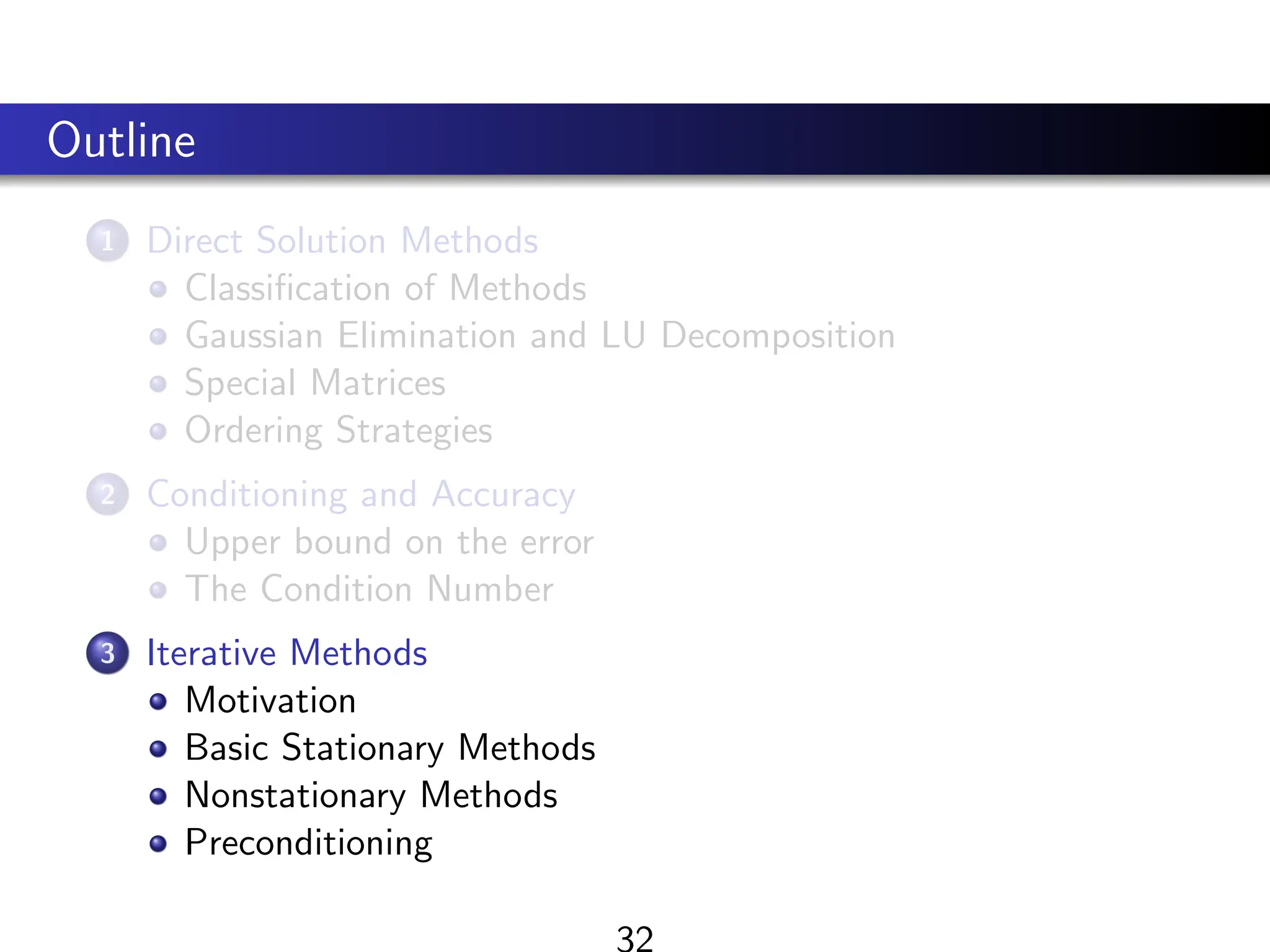 Outline
1 Direct Solution Methods
Classification of Methods
Gaussian Elimination and LU Decomposition
Special Matrices
Ordering Strategies
2 Conditioning and Accuracy
Upper bound on the error
The Condition Number
3 Iterative Methods
Motivation
Basic Stationary Methods
Nonstationary Methods
Preconditioning
 