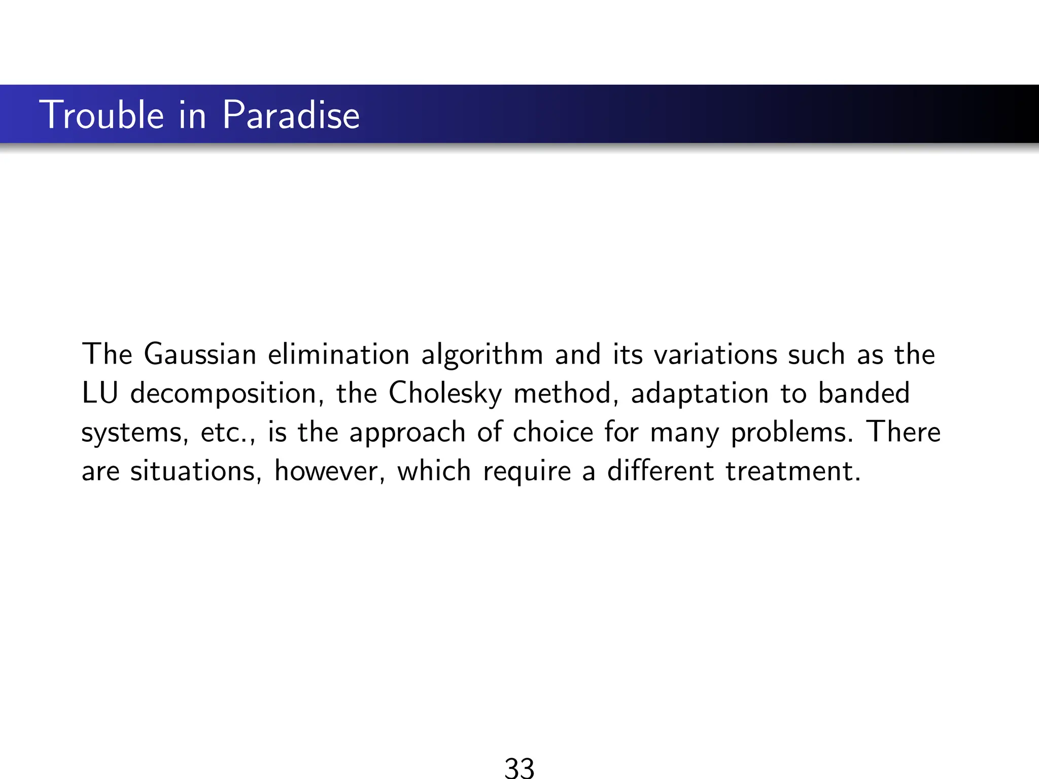 Trouble in Paradise
The Gaussian elimination algorithm and its variations such as the
LU decomposition, the Cholesky method, adaptation to banded
systems, etc., is the approach of choice for many problems. There
are situations, however, which require a different treatment.
33
 