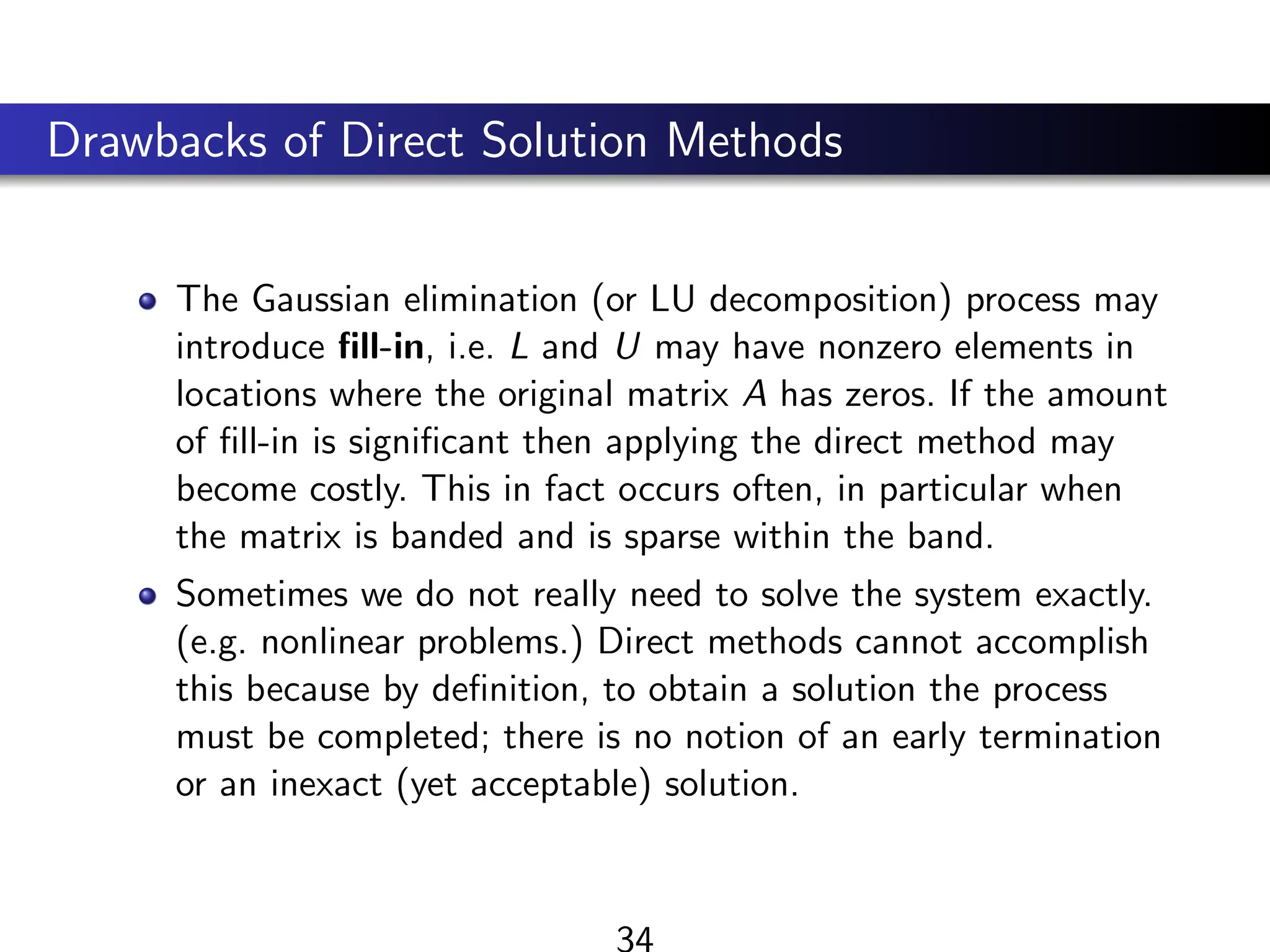 Drawbacks of Direct Solution Methods
The Gaussian elimination (or LU decomposition) process may
introduce fill-in, i.e. L and U may have nonzero elements in
locations where the original matrix A has zeros. If the amount
of fill-in is significant then applying the direct method may
become costly. This in fact occurs often, in particular when
the matrix is banded and is sparse within the band.
Sometimes we do not really need to solve the system exactly.
(e.g. nonlinear problems.) Direct methods cannot accomplish
this because by definition, to obtain a solution the process
must be completed; there is no notion of an early termination
or an inexact (yet acceptable) solution.
34
 
