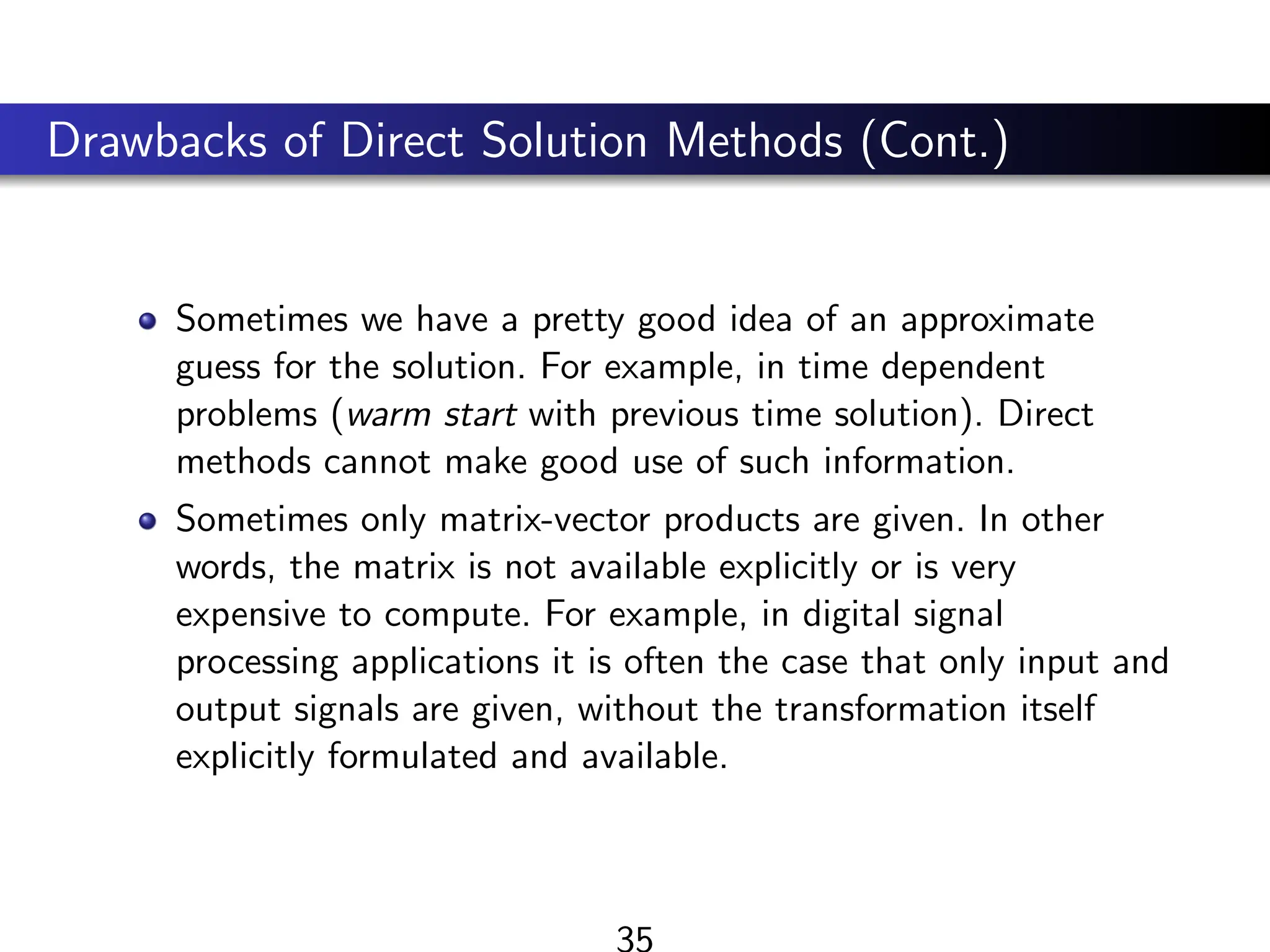 Drawbacks of Direct Solution Methods (Cont.)
Sometimes we have a pretty good idea of an approximate
guess for the solution. For example, in time dependent
problems (warm start with previous time solution). Direct
methods cannot make good use of such information.
Sometimes only matrix-vector products are given. In other
words, the matrix is not available explicitly or is very
expensive to compute. For example, in digital signal
processing applications it is often the case that only input and
output signals are given, without the transformation itself
explicitly formulated and available.
35
 