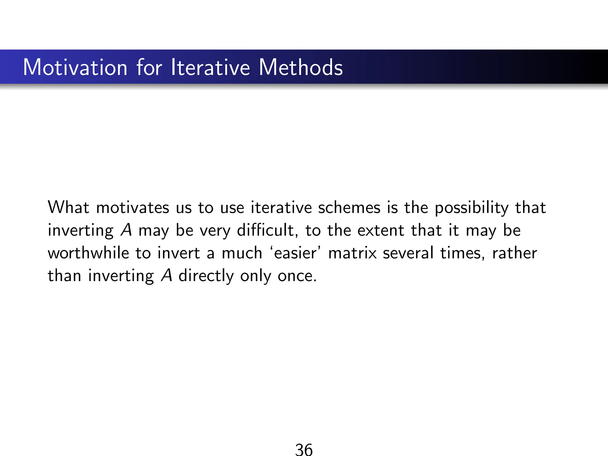 Motivation for Iterative Methods
What motivates us to use iterative schemes is the possibility that
inverting A may be very difficult, to the extent that it may be
worthwhile to invert a much ‘easier’ matrix several times, rather
than inverting A directly only once.
36
 