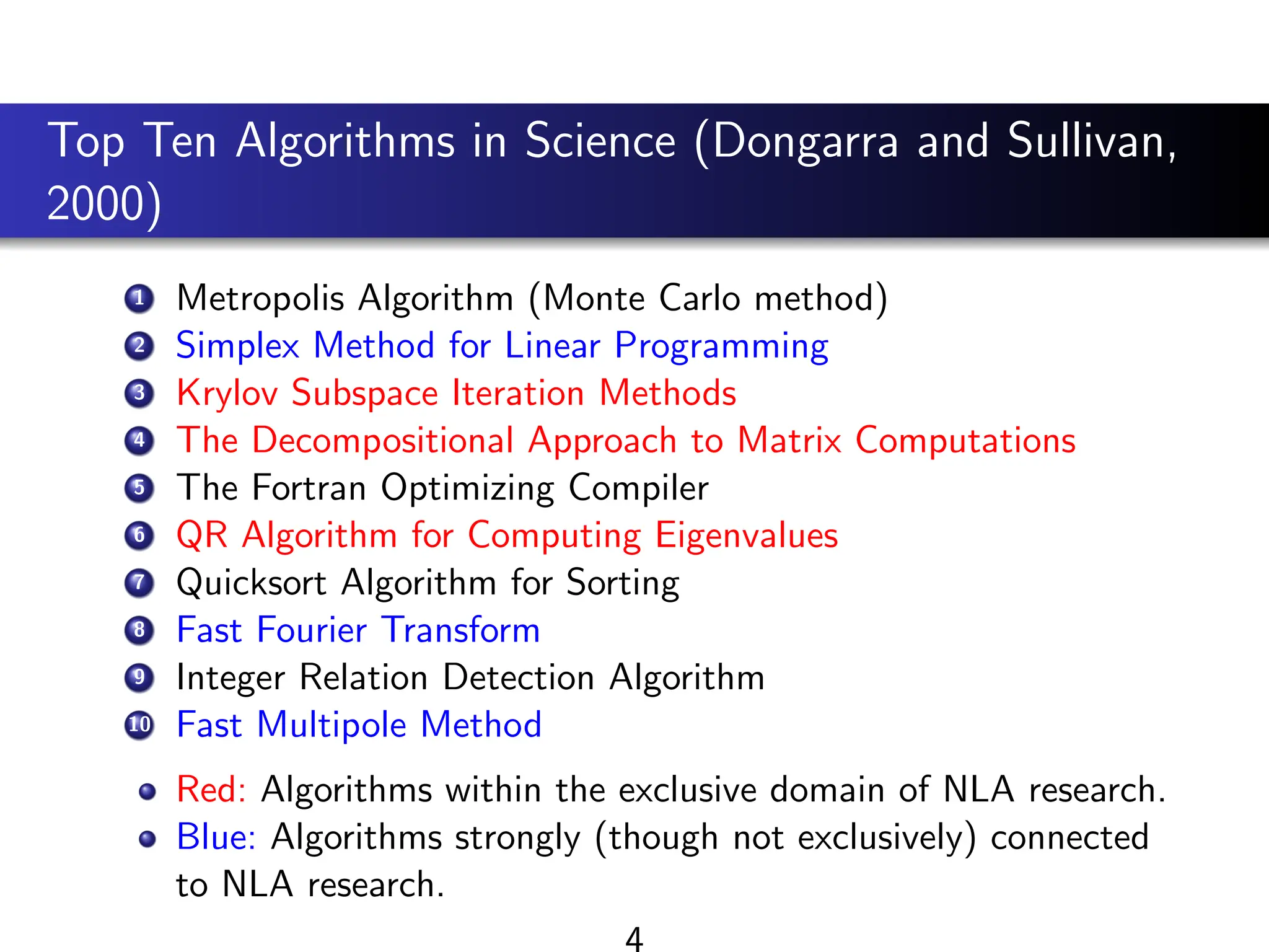 Top Ten Algorithms in Science (Dongarra and Sullivan,
2000)
1 Metropolis Algorithm (Monte Carlo method)
2 Simplex Method for Linear Programming
3 Krylov Subspace Iteration Methods
4 The Decompositional Approach to Matrix Computations
5 The Fortran Optimizing Compiler
6 QR Algorithm for Computing Eigenvalues
7 Quicksort Algorithm for Sorting
8 Fast Fourier Transform
9 Integer Relation Detection Algorithm
10 Fast Multipole Method
Red: Algorithms within the exclusive domain of NLA research.
Blue: Algorithms strongly (though not exclusively) connected
to NLA research.
4
 