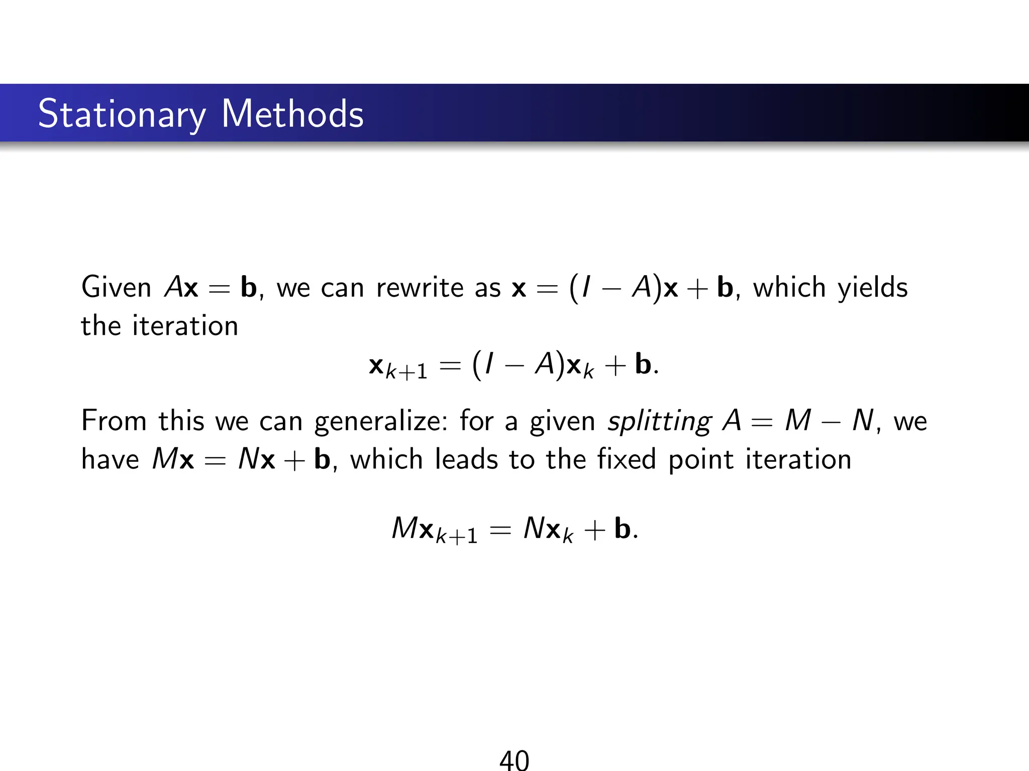 Stationary Methods
Given Ax = b, we can rewrite as x = (I − A)x + b, which yields
the iteration
xk+1 = (I − A)xk + b.
From this we can generalize: for a given splitting A = M − N, we
have Mx = Nx + b, which leads to the fixed point iteration
Mxk+1 = Nxk + b.
40
 