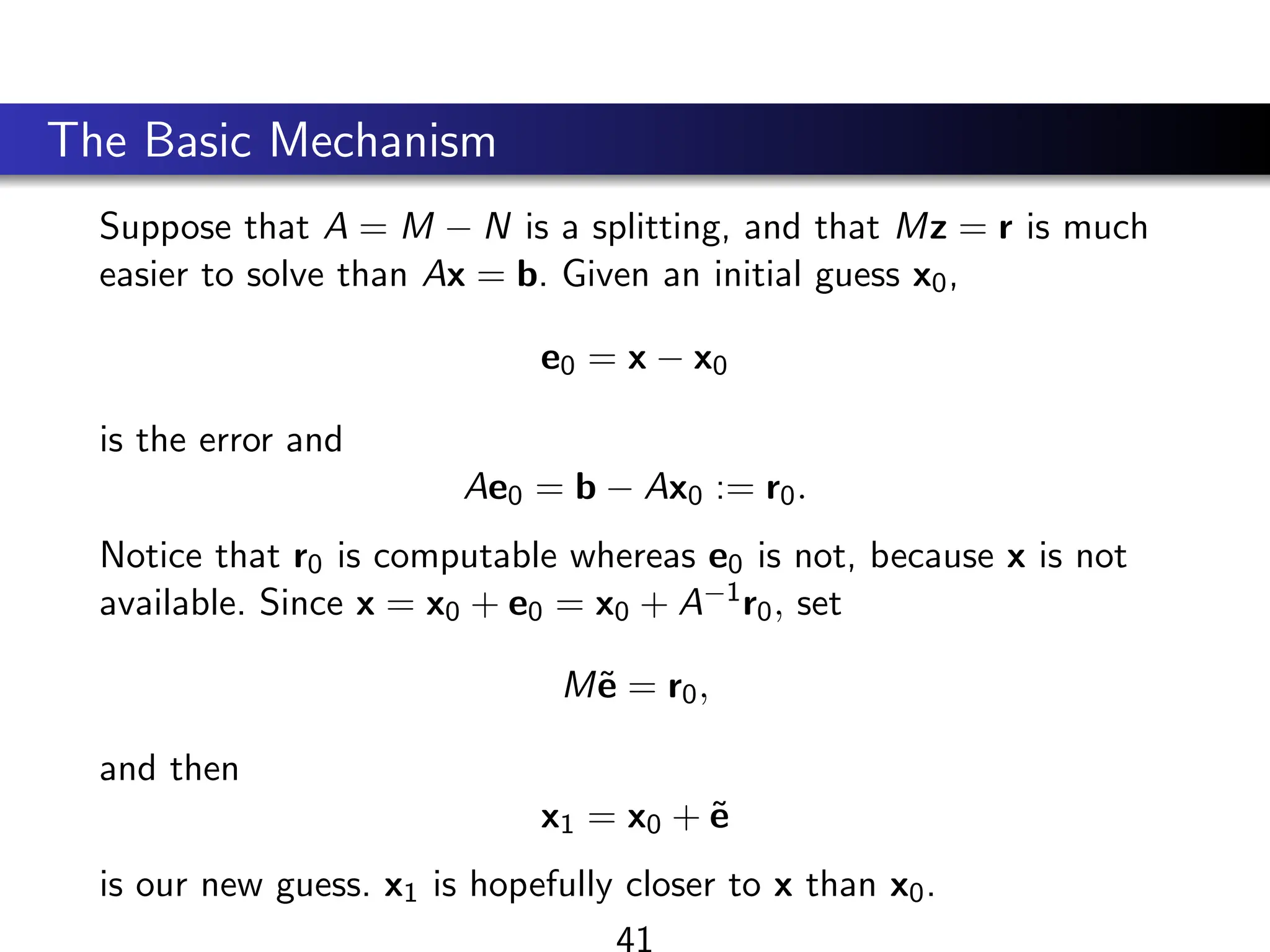 The Basic Mechanism
Suppose that A = M − N is a splitting, and that Mz = r is much
easier to solve than Ax = b. Given an initial guess x0,
e0 = x − x0
is the error and
Ae0 = b − Ax0 := r0.
Notice that r0 is computable whereas e0 is not, because x is not
available. Since x = x0 + e0 = x0 + A−1r0, set
Mẽ = r0,
and then
x1 = x0 + ẽ
is our new guess. x1 is hopefully closer to x than x0.
41
 