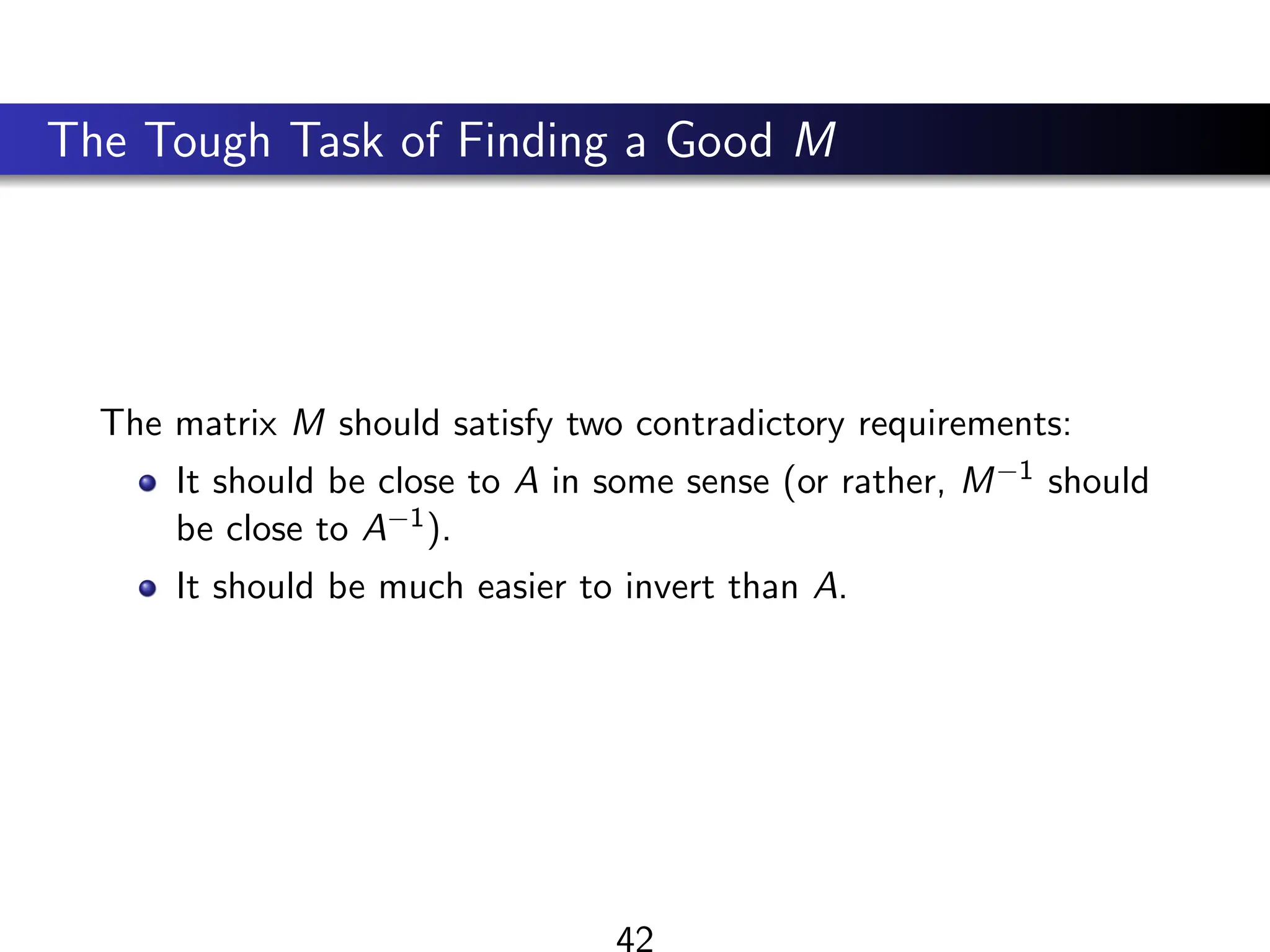 The Tough Task of Finding a Good M
The matrix M should satisfy two contradictory requirements:
It should be close to A in some sense (or rather, M−1 should
be close to A−1).
It should be much easier to invert than A.
42
 
