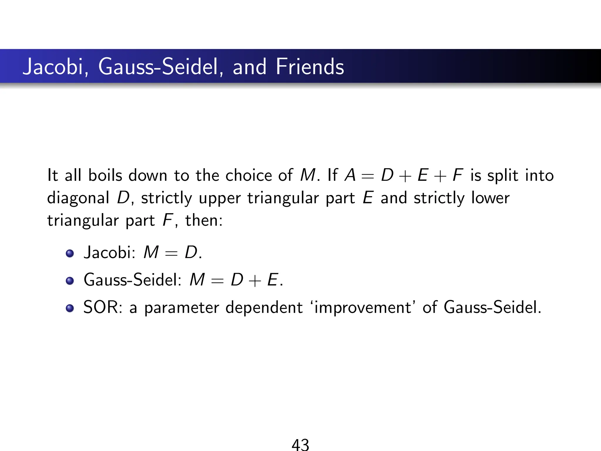 Jacobi, Gauss-Seidel, and Friends
It all boils down to the choice of M. If A = D + E + F is split into
diagonal D, strictly upper triangular part E and strictly lower
triangular part F, then:
Jacobi: M = D.
Gauss-Seidel: M = D + E.
SOR: a parameter dependent ‘improvement’ of Gauss-Seidel.
43
 