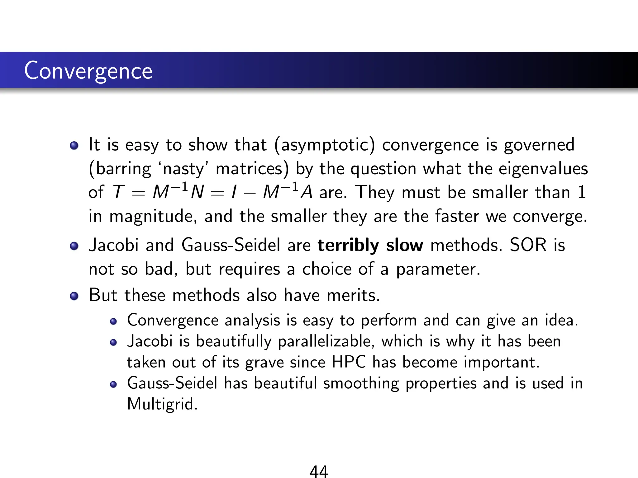 Convergence
It is easy to show that (asymptotic) convergence is governed
(barring ‘nasty’ matrices) by the question what the eigenvalues
of T = M−1N = I − M−1A are. They must be smaller than 1
in magnitude, and the smaller they are the faster we converge.
Jacobi and Gauss-Seidel are terribly slow methods. SOR is
not so bad, but requires a choice of a parameter.
But these methods also have merits.
Convergence analysis is easy to perform and can give an idea.
Jacobi is beautifully parallelizable, which is why it has been
taken out of its grave since HPC has become important.
Gauss-Seidel has beautiful smoothing properties and is used in
Multigrid.
44
 