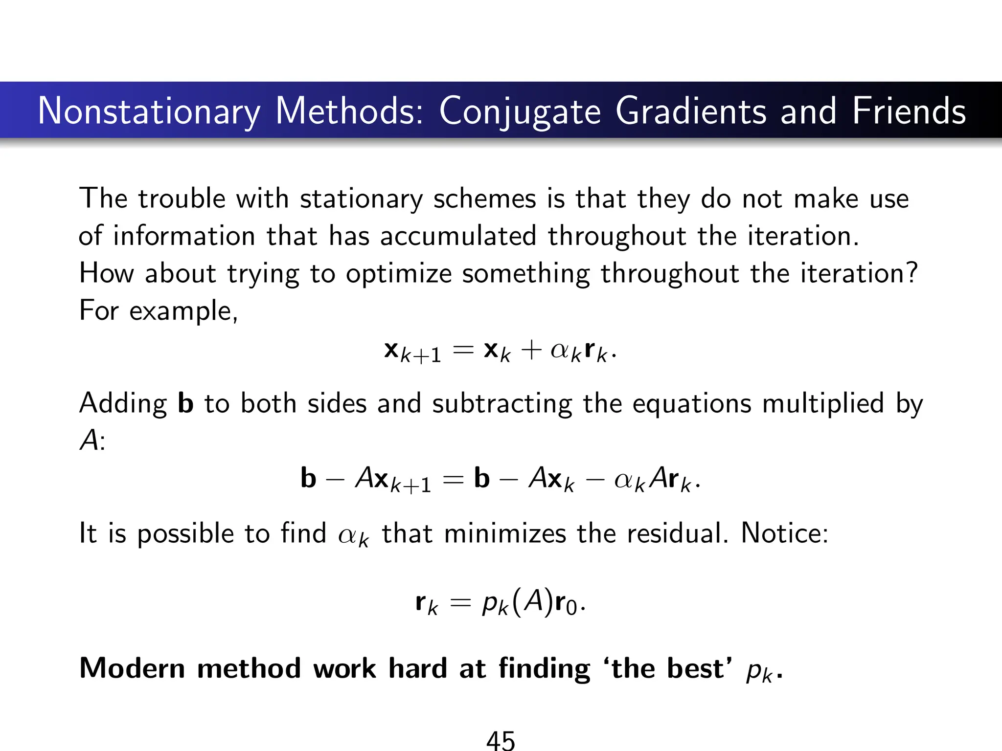 Nonstationary Methods: Conjugate Gradients and Friends
The trouble with stationary schemes is that they do not make use
of information that has accumulated throughout the iteration.
How about trying to optimize something throughout the iteration?
For example,
xk+1 = xk + αkrk.
Adding b to both sides and subtracting the equations multiplied by
A:
b − Axk+1 = b − Axk − αkArk.
It is possible to find αk that minimizes the residual. Notice:
rk = pk(A)r0.
Modern method work hard at finding ‘the best’ pk.
45
 