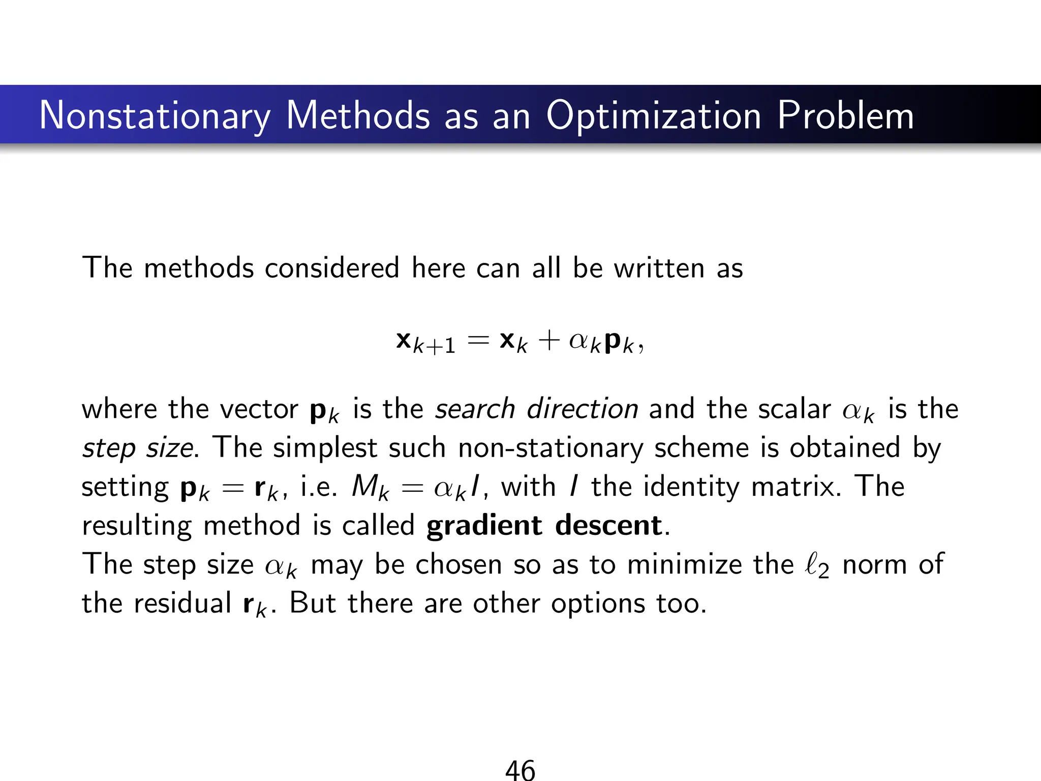 Nonstationary Methods as an Optimization Problem
The methods considered here can all be written as
xk+1 = xk + αkpk,
where the vector pk is the search direction and the scalar αk is the
step size. The simplest such non-stationary scheme is obtained by
setting pk = rk, i.e. Mk = αkI, with I the identity matrix. The
resulting method is called gradient descent.
The step size αk may be chosen so as to minimize the `2 norm of
the residual rk. But there are other options too.
46
 