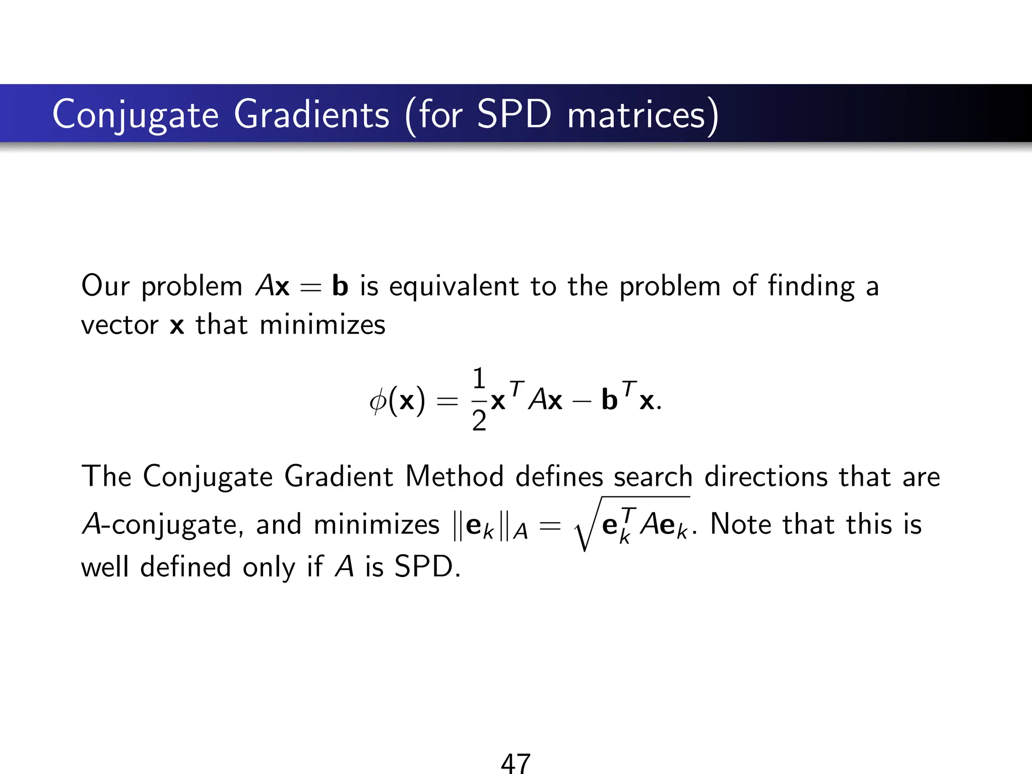 Conjugate Gradients (for SPD matrices)
Our problem Ax = b is equivalent to the problem of finding a
vector x that minimizes
φ(x) =
1
2
xT
Ax − bT
x.
The Conjugate Gradient Method defines search directions that are
A-conjugate, and minimizes kekkA =
q
eT
k Aek. Note that this is
well defined only if A is SPD.
47
 