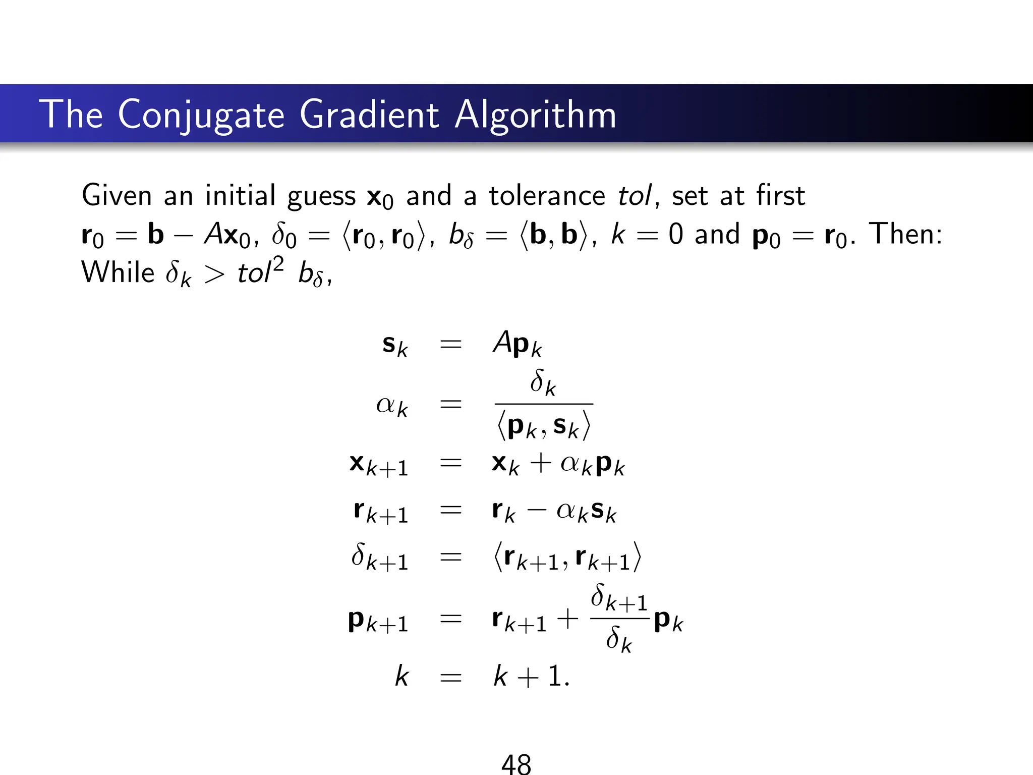 The Conjugate Gradient Algorithm
Given an initial guess x0 and a tolerance tol, set at first
r0 = b − Ax0, δ0 = hr0, r0i, bδ = hb, bi, k = 0 and p0 = r0. Then:
While δk  tol2 bδ,
sk = Apk
αk =
δk
hpk, ski
xk+1 = xk + αkpk
rk+1 = rk − αksk
δk+1 = hrk+1, rk+1i
pk+1 = rk+1 +
δk+1
δk
pk
k = k + 1.
48
 