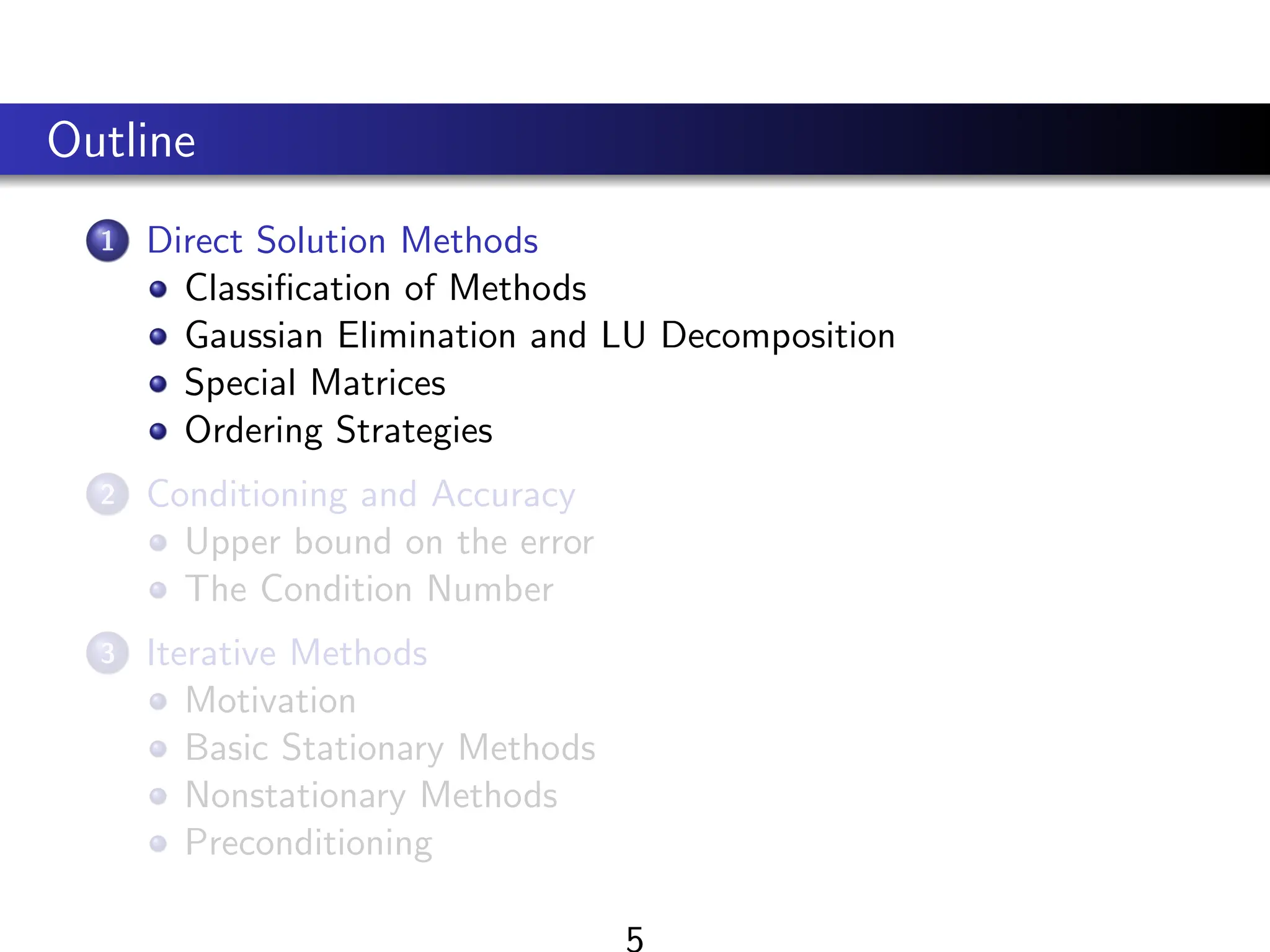 Outline
1 Direct Solution Methods
Classification of Methods
Gaussian Elimination and LU Decomposition
Special Matrices
Ordering Strategies
2 Conditioning and Accuracy
Upper bound on the error
The Condition Number
3 Iterative Methods
Motivation
Basic Stationary Methods
Nonstationary Methods
Preconditioning
 