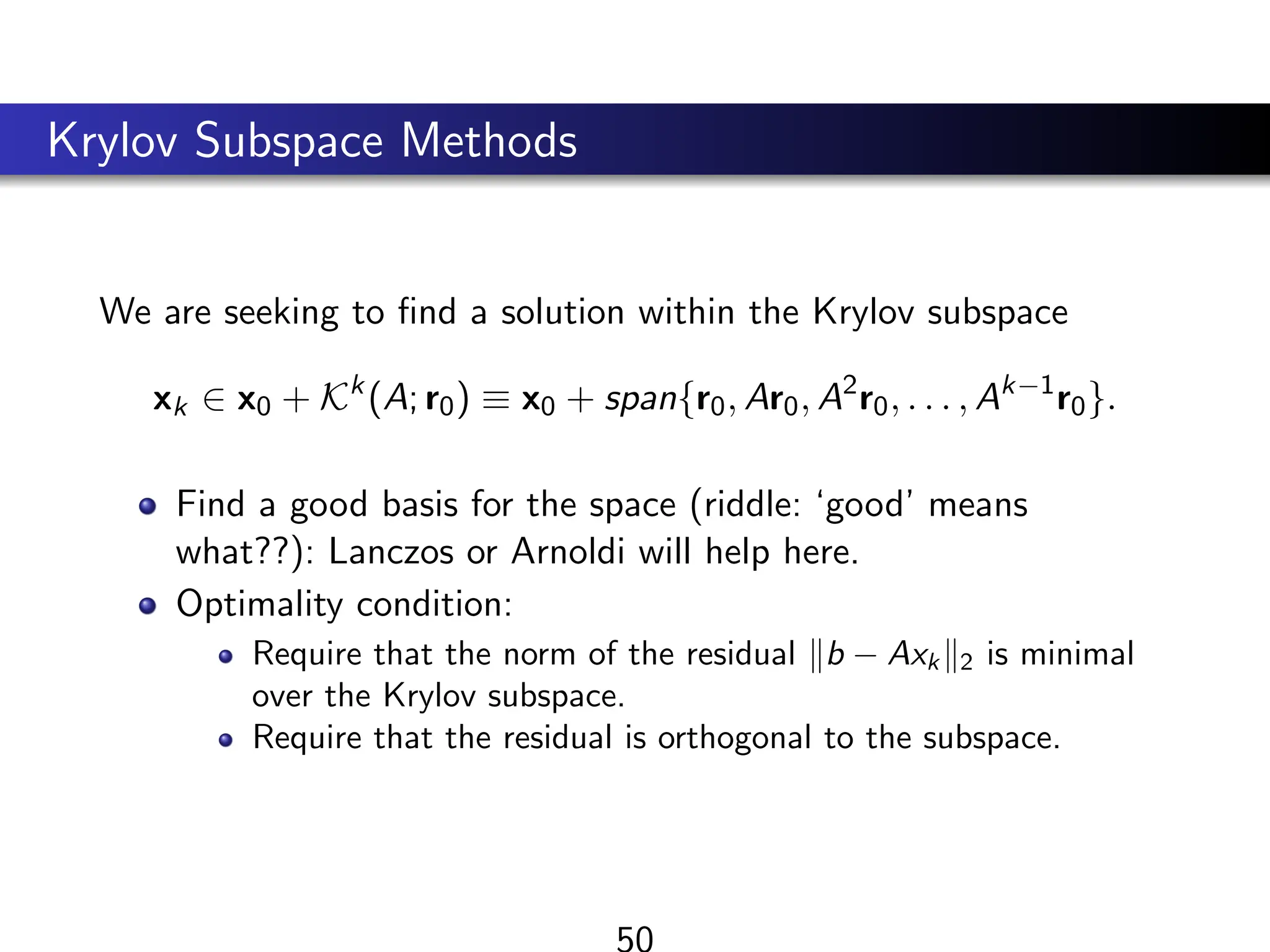 Krylov Subspace Methods
We are seeking to find a solution within the Krylov subspace
xk ∈ x0 + Kk
(A; r0) ≡ x0 + span{r0, Ar0, A2
r0, . . . , Ak−1
r0}.
Find a good basis for the space (riddle: ‘good’ means
what??): Lanczos or Arnoldi will help here.
Optimality condition:
Require that the norm of the residual kb − Axk k2 is minimal
over the Krylov subspace.
Require that the residual is orthogonal to the subspace.
50
 